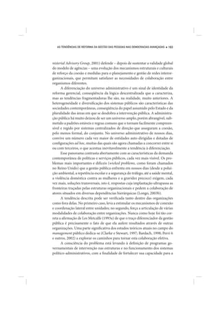 AS TENDÊNCIAS DE REFORMA DA GESTÃO DAS PESSOAS NAS DEMOCRACIAS AVANÇADAS   163




nisterial Advisory Group, 2001) defende – depois de sustentar a validade global
do modelo de agências – uma evolução dos mecanismos estruturais e culturais
de reforço da coesão e medidas para o planejamento e gestão de redes interor-
ganizacionais, que permitam satisfazer as necessidades de colaboração entre
organismos diferentes.
      A diferenciação do universo administrativo é um sinal de identidade da
reforma gerencial, conseqüência da lógica descentralizada que a caracteriza,
mas as tendências fragmentadoras lhe são, na realidade, muito anteriores. A
heterogeneidade e diversificação dos sistemas públicos são características das
sociedades contemporâneas, conseqüência do papel assumido pelo Estado e da
pluralidade das áreas em que se desdobra a intervenção pública. A administra-
ção pública há muito deixou de ser um universo amplo, porém abrangível, sub-
metido a padrões estáveis e regras comuns que o tornam facilmente compreen-
sível e regido por sistemas centralizados de direção que asseguram a coesão,
pelo menos formal, do conjunto. No universo administrativo de nossos dias,
convive um número cada vez maior de entidades auto-dirigidas e dotadas de
configurações ad hoc, muitas das quais são agora chamadas a concorrer entre si
ou com terceiros, o que acentua inevitavelmente a tendência à diferenciação.
      Esse panorama contrasta abertamente com as características da demanda
contemporânea de políticas e serviços públicos, cada vez mais visível. Os pro-
blemas mais importantes e difíceis (wicked problems, como foram chamados
no Reino Unido) que a gestão pública enfrenta em nossos dias (desde a polui-
ção ambiental, a repetência escolar e a segurança do tráfego, até a saúde mental,
a violência doméstica contra as mulheres e a gravidez precoce) exigem, cada
vez mais, soluções transversais, isto é, respostas cuja implantação ultrapassa as
fronteiras traçadas pelas estruturas organizacionais e pedem a colaboração de
atores situados em diversas dependências hierárquicas (Longo, 2003b).
      A tendência descrita pode ser verificada tanto dentro das organizações
como fora delas. No primeiro caso, leva a estimular os mecanismos de conexão
e coordenação lateral entre unidades; no segundo, força a articulação de várias
modalidades de colaboração entre organizações. Nunca como hoje foi tão cor-
reta a afirmação de Les Metcalfe (1993a) de que o traço diferenciador da gestão
pública é precisamente o fato de que ela aufere resultados através de outras
organizações. Uma parte significativa dos estudos teóricos atuais no campo do
management público dedica-se (Clarke e Stewart, 1997; Bardach, 1998; Perri 6
e outros, 2002) a explorar os caminhos para tornar esta colaboração efetiva.
      A consciência do problema está levando à definição de programas go-
vernamentais de intervenção nas estruturas e no funcionamento dos sistemas
político-administrativos, com a finalidade de fortalecer sua capacidade para a
 