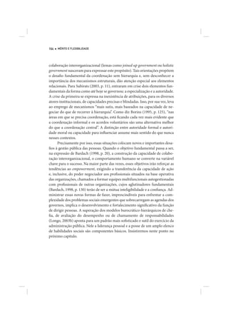164   MÉRITO E FLEXIBILIDADE




colaboração interorganizacional (lemas como joined up government ou holistic
government nasceram para expressar este propósito). Tais orientações propõem
o desafio fundamental da coordenação sem hierarquia e, sem desconhecer a
importância dos mecanismos estruturais, dão atenção especial aos elementos
relacionais. Para Subirats (2003, p. 11), entraram em crise dois elementos fun-
damentais da forma como até hoje se governou: a especialização e a autoridade.
A crise da primeira se expressa na inexistência de atribuições, para os diversos
atores institucionais, de capacidades precisas e blindadas. Isso, por sua vez, leva
ao emprego de mecanismos “mais sutis, mais baseados na capacidade de ne-
gociar do que de recorrer à hierarquia”. Como diz Borins (1995, p. 125), “nas
áreas em que se precisa coordenação, está ficando cada vez mais evidente que
a coordenação informal e os acordos voluntários são uma alternativa melhor
do que a coordenação central”. A distinção entre autoridade formal e autori-
dade moral ou capacidade para influenciar assume mais sentido do que nunca
nesses contextos.
      Precisamente por isso, essas situações colocam novos e importantes desa-
fios à gestão pública das pessoas. Quando o objetivo fundamental passa a ser,
na expressão de Bardach (1998, p. 20), a construção da capacidade de colabo-
ração interorganizacional, o comportamento humano se converte na variável
chave para o sucesso. Na maior parte das vezes, esses objetivos irão reforçar as
tendências ao empowerment, exigindo a transferência da capacidade de ação
e, inclusive, do poder negociador aos profissionais situados na base operativa
das organizações, chamados a formar equipes multifuncionais autogestionadas
com profissionais de outras organizações, cujos aglutinadores fundamentais
(Bardach, 1998, p. 130) terão de ser a mútua inteligibilidade e a confiança. Ad-
ministrar essas novas formas de fazer, imprescindíveis para enfrentar a com-
plexidade dos problemas sociais emergentes que sobrecarregam as agendas dos
governos, implica o desenvolvimento e fortalecimento significativo da função
de dirigir pessoas. A superação dos modelos burocrático-hierárquicos de che-
fia, de avaliação do desempenho ou de chamamento de responsabilidades
(Longo, 2003b) aponta para um padrão mais sofisticado e sutil do exercício da
administração pública. Nele a liderança pessoal e a posse de um amplo elenco
de habilidades sociais são componentes básicos. Insistiremos neste ponto no
próximo capitulo.
 