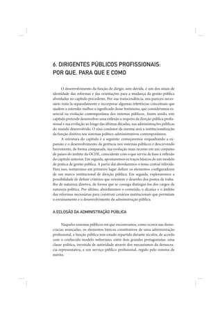 6. DIRIGENTES PÚBLICOS PROFISSIONAIS:
POR QUE, PARA QUE E COMO

      O desenvolvimento da função de dirigir, sem dúvida, é um dos sinais de
identidade das reformas e das orientações para a mudança da gestão pública
abordadas no capítulo precedente. Por sua transcendência, nos pareceu neces-
sário tratá-la separadamente e incorporar algumas referências conceituais que
ajudem a entender melhor o significado desse fenômeno, que consideramos es-
sencial na evolução contemporânea dos sistemas públicos. Assim sendo, este
capítulo pretende desenvolver uma reflexão a respeito da direção pública profis-
sional e sua evolução ao longo das últimas décadas, nas administrações públicas
do mundo desenvolvido. O eixo condutor da mesma será a institucionalização
da função diretiva nos sistemas político-administrativos contemporâneos.
      A estrutura do capítulo é a seguinte: começaremos enquadrando a ex-
pansão e o desenvolvimento da gerência nos sistemas públicos e descrevendo
brevemente, de forma comparada, sua evolução mais recente em um conjunto
de países do âmbito da OCDE, coincidente com o que serviu de base à reflexão
do capítulo anterior. Em seguida, apontaremos os traços básicos de um modelo
de prática de gestão pública. A partir daí abordaremos o tema central referido.
Para isso, tentaremos em primeiro lugar definir os elementos configuradores
de um marco institucional de direção pública. Em seguida, exploraremos a
possibilidade de definir critérios que orientem o desenho dos postos de traba-
lho de natureza diretiva, de forma que se consiga distingui-los dos cargos de
natureza política. Por último, abordaremos o conteúdo, o alcance e o âmbito
das reformas necessárias para construir cenários institucionais que permitam
o enraizamento e o desenvolvimento da administração pública.


A ECLOSÃO DA ADMINISTRAÇÃO PÚBLICA


      Naqueles sistemas públicos em que encontramos, como ocorre nas demo-
cracias avançadas, os elementos básicos constitutivos de uma administração
profissional, a função pública tem estado repartida durante séculos, de acordo
com o conhecido modelo weberiano, entre dois grandes protagonistas: uma
classe política, investida de autoridade através dos mecanismos da democra-
cia representativa, e um serviço público profissional, regido pelo sistema de
mérito.
 