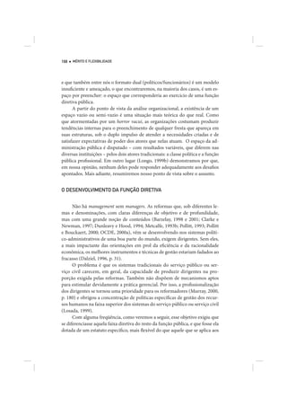 168   MÉRITO E FLEXIBILIDADE




e que também entre nós o formato dual (políticos/funcionários) é um modelo
insuficiente e ameaçado, o que encontraremos, na maioria dos casos, é um es-
paço por preencher: o espaço que corresponderia ao exercício de uma função
diretiva pública.
      A partir do ponto de vista da análise organizacional, a existência de um
espaço vazio ou semi-vazio é uma situação mais teórica do que real. Como
que atormentadas por um horror vacui, as organizações costumam produzir
tendências internas para o preenchimento de qualquer fresta que apareça em
suas estruturas, sob o duplo impulso de atender a necessidades criadas e de
satisfazer expectativas de poder dos atores que nelas atuam. O espaço da ad-
ministração pública é disputado – com resultados variáveis, que diferem nas
diversas instituições – pelos dois atores tradicionais: a classe política e a função
pública profissional. Em outro lugar (Longo, 1999b) demonstramos por que,
em nossa opinião, nenhum deles pode responder adequadamente aos desafios
apontados. Mais adiante, resumiremos nosso ponto de vista sobre o assunto.


O DESENVOLVIMENTO DA FUNÇÃO DIRETIVA


      Não há management sem managers. As reformas que, sob diferentes le-
mas e denominações, com claras diferenças de objetivo e de profundidade,
mas com uma grande noção de conteúdos (Barzelay, 1998 e 2001; Clarke e
Newman, 1997; Dunleavy e Hood, 1994; Metcalfe, 1993b; Pollitt, 1993; Pollitt
e Bouckaert, 2000; OCDE, 2000a), vêm se desenvolvendo nos sistemas políti-
co-administrativos de uma boa parte do mundo, exigem dirigentes. Sem eles,
a mais impactante das orientações em prol da eficiência e da racionalidade
econômica, os melhores instrumentos e técnicas de gestão estariam fadados ao
fracasso (Dalziel, 1996, p. 31).
      O problema é que os sistemas tradicionais do serviço público ou ser-
viço civil carecem, em geral, da capacidade de produzir dirigentes na pro-
porção exigida pelas reformas. Também não dispõem de mecanismos aptos
para estimular devidamente a prática gerencial. Por isso, a profissionalização
dos dirigentes se tornou uma prioridade para os reformadores (Murray, 2000,
p. 180) e obrigou a concentração de políticas específicas de gestão dos recur-
sos humanos na faixa superior dos sistemas do serviço público ou serviço civil
(Losada, 1999).
      Com alguma freqüência, como veremos a seguir, esse objetivo exigiu que
se diferenciasse aquela faixa diretiva do resto da função pública, e que fosse ela
dotada de um estatuto específico, mais flexível do que aquele que se aplica aos
 