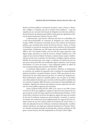 DIRIGENTES PÚBLICOS PROFISSIONAIS: POR QUE, PARA QUE E COMO   169




demais servidores públicos. Certamente, há países, como a França, a Alema-
nha, a Bélgica e a Espanha, que não se incluem nessa tendência – o que não
impediu um uso crescente da formação de dirigentes em todos eles, embora o
desenvolvimento da administração pública ainda apresente significativos défi-
cits de institucionalização (Jiménez Asensio, 1995).
      A diferenciação a que fizemos referência não deve ser confundida com
a total discricionariedade na nomeação de dirigentes por razões políticas
(Longo, 1999b). Os governos necessitam de um certo número de nomeações
políticas, que costumam fixar através de diversas técnicas. Assim, na França
as limitações ao pessoal de nomeação direta pelos ministros são basicamente
orçamentárias. Atualmente, uns 450 cargos são assim preenchidos (Burnham,
2000, p. 101). Nos Estados Unidos, cerca de 10% dos cargos superiores, mais
alguns cargos específicos no nível de executive schedule, totalizam uns 1.350
cargos da área executiva federal. Na Suécia, o número desses cargos é estabele-
cido por acordo entre os partidos. Na Alemanha e na Bélgica vigoram sistemas
híbridos de nomeação para esses cargos e é utilizado um sistema de pool, em
que, para se fazer parte dele, são considerados alguns requisitos, como um grau
universitário e às vezes um exame, e cujos integrantes podem ser objeto de
uma nomeação política discricionária (World Bank, 2000).
      A orientação diferenciadora a que fazíamos referência se fundamenta,
ao contrário, em modelos de separação entre os padrões de responsabilidade
próprios da política e da gestão (Jiménez Asensio, 1998), que partem do reco-
nhecimento de uma esfera gerencial que deve ser coberta por dirigentes pú-
blicos profissionais, sujeitos ao mandato político, mas aos quais se reconhece
uma esfera própria de decisão, que é exercida conforme padrões estabelecidos
em contratos (Laegreid, 2000) baseados no princípio de responsabilidade por
resultados. Algumas das reformas que afetaram os postos superiores dos siste-
mas do serviço público seguiram essa orientação.
      Assim, no Reino Unido (OCDE, 1999c, p. 8), criava-se, em 1996, o Senior
Civil Service (SCS), que englobava e ampliava a Open Structure anterior do CS e
que incorpora os três mil cargos superiores da administração britânica. O SCS
inclui todos os diretores executivos das agências, alguns dos quais são trazidos
de fora do CS mediante contratos por prazo limitado e renovável. A maioria,
no entanto, tem contratos por prazo indeterminado. Os cargos do SCS são ava-
liados através de um novo sistema (JESP, Job Evaluation for Senior Posts), e a
todos são aplicadas formas de retribuição variável por desempenho. A política
salarial é gerida por um órgão que responde diretamente ao Primeiro Minis-
tro. Sistemas avançados de gestão do desempenho, inclusive avaliações de 360
graus e outras técnicas, têm sido implantados no SCS pelo Cabinet Office.
 