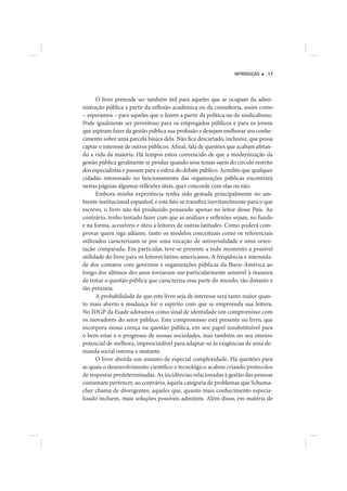 INTRODUÇÃO    17




      O livro pretende ser também útil para aqueles que se ocupam da admi-
nistração pública a partir da reflexão acadêmica ou da consultoria, assim como
– esperamos – para aqueles que o fazem a partir da política ou do sindicalismo.
Pode igualmente ser proveitoso para os empregados públicos e para os jovens
que aspiram fazer da gestão pública sua profissão e desejam melhorar seu conhe-
cimento sobre uma parcela básica dela. Não fica descartado, inclusive, que possa
captar o interesse de outros públicos. Afinal, fala de questões que acabam afetan-
do a vida da maioria. Há tempos estou convencido de que a modernização da
gestão pública geralmente se produz quando seus temas saem do círculo restrito
dos especialistas e passam para a esfera do debate público. Acredito que qualquer
cidadão interessado no funcionamento das organizações públicas encontrará
nestas páginas algumas reflexões úteis, quer concorde com elas ou não.
      Embora minha experiência tenha sido gestada principalmente no am-
biente institucional espanhol, e este fato se transfira inevitavelmente para o que
escrevo, o livro não foi produzido pensando apenas no leitor desse País. Ao
contrário, tenho tentado fazer com que as análises e reflexões sejam, no fundo
e na forma, acessíveis e úteis a leitores de outras latitudes. Como poderá com-
provar quem siga adiante, tanto os modelos conceituais como os referenciais
utilizados caracterizam-se por uma vocação de universalidade e uma orien-
tação comparada. Em particular, teve-se presente a todo momento a possível
utilidade do livro para os leitores latino-americanos. A freqüência e intensida-
de dos contatos com governos e organizações públicas da Ibero-América ao
longo dos últimos dez anos tornaram-me particularmente sensível à maneira
de tratar a questão pública que caracteriza essa parte do mundo, tão distante e
tão próxima.
      A probabilidade de que este livro seja de interesse será tanto maior quan-
to mais aberto à mudança for o espírito com que se empreenda sua leitura.
No IDGP da Esade adotamos como sinal de identidade um compromisso com
os inovadores do setor público. Este compromisso está presente no livro, que
incorpora nossa crença na questão pública, em seu papel insubstituível para
o bem-estar e o progresso de nossas sociedades, mas também no seu imenso
potencial de melhora, imprescindível para adaptar-se às exigências de uma de-
manda social intensa e mutante.
      O livro aborda um assunto de especial complexidade. Há questões para
as quais o desenvolvimento científico e tecnológico acabou criando protocolos
de respostas predeterminadas. As incidências relacionadas à gestão das pessoas
costumam pertencer, ao contrário, àquela categoria de problemas que Schuma-
cher chama de divergentes; aqueles que, quanto mais conhecimento especia-
lizado incluem, mais soluções possíveis admitem. Além disso, em matéria de
 