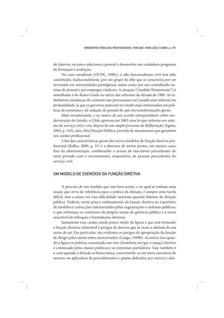 DIRIGENTES PÚBLICOS PROFISSIONAIS: POR QUE, PARA QUE E COMO   171




do Interior, recruta e seleciona o pessoal e desenvolve um cuidadoso programa
de formação e avaliação.
      No caso canadense (OCDE, 1999c), o alto funcionalismo civil tem sido
constituído, tradicionalmente, por um grupo de elite que se caracteriza por ser
recrutado em universidades prestigiosas, assim como por um centralizado sis-
tema de pessoal e por empregos vitalícios. A situação (“modelo Westminster”) é
semelhante à do Reino Unido no início das reformas da década de 1980. As in-
dubitáveis mudanças do contexto não provocaram no Canadá uma reforma em
profundidade, já que os governos parecem ter estado mais interessados em polí-
ticas de economia e de redução de pessoal do que em transformações gerais.
      Mais recentemente, e no marco de um acordo interpartidário sobre mo-
dernização do Estado, o Chile aprovou em 2003 uma lei que reforma seu siste-
ma de serviço civil e cria, depois de um amplo processo de deliberação (Egaña,
2003, p. 143), uma Alta Direção Pública, provida de mecanismos que garantem
seu caráter profissional.
      Uma das características gerais dos novos modelos de função diretiva pro-
fissional (Ridley, 2000, p. 35) é a abertura de novos postos, em muitos casos
fora da administração, combinando o acesso de executivos procedentes do
setor privado com o recrutamento, majoritário, de pessoas procedentes do
serviço civil.


UM MODELO DE EXERCÍCIO DA FUNÇÃO DIRETIVA


      A procura de um modelo que seja bem aceito, e no qual se embase uma
noção que sirva de referência para a prática da direção, é sempre uma tarefa
difícil, mas a nosso ver essa dificuldade aumenta quando falamos de direção
pública. Todavia, existe pouco embasamento da função diretiva no repertório
de modelos e convicções interiorizados pelas organizações e sistemas públicos,
o que enfumaça os contornos da própria noção de gerência pública e a torna
suscetível de enfoques e formulações diversos.
      Justamente esse caráter ainda pouco nítido da figura é que está tornando
a função diretiva vulnerável a perigos de desvios que às vezes a afastam de sua
razão de ser. Em particular, são evidentes os perigos de apropriação da função
de dirigir pelos atores antes mencionados (Longo, 1999b). Acontece isso quan-
do a figura se politiza, assumindo um viés clientelista em que o espaço diretivo
é colonizado pelas classes políticas e os interesses partidários. Esse também é
o caso quando a direção se burocratiza, convertendo-se em mera executora de
normas ou aplicadora de procedimentos e pautas definidos por inércia e afas-
 