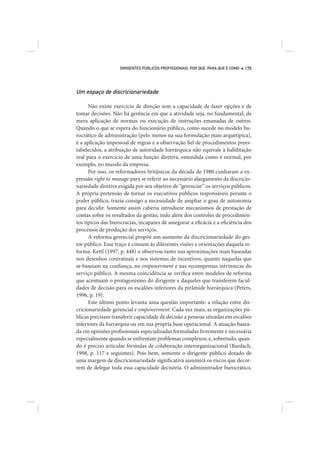 DIRIGENTES PÚBLICOS PROFISSIONAIS: POR QUE, PARA QUE E COMO   175




Um espaço de discricionariedade

      Não existe exercício de direção sem a capacidade de fazer opções e de
tomar decisões. Não há gerência em que a atividade seja, no fundamental, de
mera aplicação de normas ou execução de instruções emanadas de outros.
Quando o que se espera do funcionário público, como sucede no modelo bu-
rocrático de administração (pelo menos na sua formulação mais arquetípica),
é a aplicação impessoal de regras e a observação fiel de procedimentos prees-
tabelecidos, a atribuição de autoridade hierárquica não equivale à habilitação
real para o exercício de uma função diretiva, entendida como é normal, por
exemplo, no mundo da empresa.
      Por isso, os reformadores britânicos da década de 1980 cunharam a ex-
pressão right to manage para se referir ao necessário alargamento da discricio-
nariedade diretiva exigida por seu objetivo de “gerenciar” os serviços públicos.
A própria pretensão de tornar os executivos públicos responsáveis perante o
poder público, trazia consigo a necessidade de ampliar o grau de autonomia
para decidir. Somente assim caberia introduzir mecanismos de prestação de
contas sobre os resultados da gestão, indo além dos controles de procedimen-
tos típicos das burocracias, incapazes de assegurar a eficácia e a eficiência dos
processos de produção dos serviços.
      A reforma gerencial propõe um aumento da discricionariedade do ges-
tor público. Esse traço é comum às diferentes visões e orientações daquela re-
forma. Kettl (1997, p. 448) o observou tanto nas aproximações mais baseadas
nos desenhos contratuais e nos sistemas de incentivos, quanto naquelas que
se baseiam na confiança, no empowerment e nas recompensas intrínsecas do
serviço público. A mesma coincidência se verifica entre modelos de reforma
que acentuam o protagonismo do dirigente e daqueles que transferem facul-
dades de decisão para os escalões inferiores da pirâmide hierárquica (Peters,
1996, p. 19).
      Este último ponto levanta uma questão importante: a relação entre dis-
cricionariedade gerencial e empowerment. Cada vez mais, as organizações pú-
blicas precisam transferir capacidade de decisão a pessoas situadas em escalões
inferiores da hierarquia ou em sua própria base operacional. A atuação basea-
da em opiniões profissionais especializadas formuladas livremente é necessária
especialmente quando se enfrentam problemas complexos; e, sobretudo, quan-
do é preciso articular fórmulas de colaboração interorganizacional (Bardach,
1998, p. 117 e seguintes). Pois bem, somente o dirigente público dotado de
uma margem de discricionariedade significativa assumirá os riscos que decor-
rem de delegar toda essa capacidade decisória. O administrador burocrático,
 