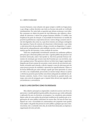 18   MÉRITO E FLEXIBILIDADE




recursos humanos, essas soluções são quase sempre a médio ou longo prazo,
o que obriga a adotar decisões cujo êxito ou fracasso não pode ser verificado
imediatamente. Por outro lado, as questões que afetam as pessoas e seu traba-
lho costumam ser objeto de pontos de vista diferentes, que refletem a diver-
sidade de interesses e valores dos grupos humanos afetados. O conflito com
freqüência faz parte da situação. A necessidade de harmonizar na medida do
possível as preferências e expectativas de uns e outros obriga a assumir uma vi-
são não dogmática das coisas ou, o que dá no mesmo, um enfoque contingente
das respostas. O peso do contexto, do situacional, é determinante, o que reduz
o valor prescritivo do precedente e obriga a investir em diagnóstico. A capaci-
dade para ler adequadamente cada realidade concreta, com as singularidades e
matizes que lhe são inerentes, é uma condição do sucesso.
      Toda esta complexidade normalmente aumenta nos ambientes públicos
pelo peso que a dimensão política tem neles. A gestão pública das pessoas é um
território intrincado, onde é fácil perder-se. Este livro pretende fornecer ele-
mentos de orientação que tornem mais fácil transitar por esse território, mas
não a qualquer preço. Não quisemos oferecer ao leitor uma viagem organizada,
daquelas que levam a passar de um ponto a outro através de um itinerário pré-
fixado, tornando mais cômoda a vida do viajante à custa de selecionar para ele
umas poucas porções de realidade e apresentá-las superficialmente. Optou-se
de forma deliberada por outro enfoque: aquele que tenta apresentar as coisas
em toda a sua complexidade, procurando ao mesmo tempo oferecer as pistas
e referências possíveis para facilitar uma leitura adequada da realidade nos di-
ferentes contextos. Assim, o livro é mais uma bússola ou, quando muito, um
mapa, uma carta de navegação, que o viajante-leitor deverá usar segundo suas
circunstâncias e conveniência.


O QUE O LIVRO CONTÉM E COMO FOI ORDENADO


      Meu objetivo principal ao empreender a tarefa de escrever este livro era
apresentar o modelo global de gestão pública das pessoas que venho utilizando
e aplicando há anos na docência, na pesquisa e na consultoria, para projetar
depois sobre ele uma análise das principais tendências de mudança que as or-
ganizações do setor público enfrentam em nossos dias. Na hora de fazer isso,
deparei-me com a necessidade de contextualizar este propósito num quadro
mais amplo: o da gestão das pessoas no setor público, qualquer que seja a natu-
reza destas, isto é, incluindo entre elas, de modo bem destacado, as empresas e
organizações do setor privado.
 