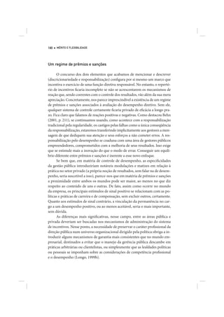 180   MÉRITO E FLEXIBILIDADE




Um regime de prêmios e sanções

      O concurso dos dois elementos que acabamos de mencionar e descrever
(discricionariedade e responsabilização) configura por si mesmo um marco que
incentiva o exercício de uma função diretiva responsável. No entanto, o repertó-
rio de incentivos ficaria incompleto se não se acrescentarem os mecanismos de
reação que, sendo coerentes com o controle dos resultados, vão além da sua mera
apreciação. Concretamente, nos parece imprescindível a existência de um regime
de prêmios e sanções associados à avaliação do desempenho diretivo. Sem ele,
qualquer sistema de controle certamente ficaria privado de eficácia a longo pra-
zo. Fica claro que falamos de reações positivas e negativas. Como destacou Behn
(2001, p. 211), se continuamos usando, como acontece com a responsabilização
tradicional pela regularidade, os castigos pelas falhas como a única conseqüência
da responsabilização, estaremos transferindo implicitamente aos gestores a men-
sagem de que dediquem sua atenção e seus esforços a não cometer erros. A res-
ponsabilização pelo desempenho se coaduna com uma área de gestores públicos
empreendedores, comprometidos com a melhoria de seus resultados. Isso exige
que se estimule mais a inovação do que o medo de errar. Conseguir um equilí-
brio diferente entre prêmios e sanções é inerente a esse novo enfoque.
      Se bem que, em matéria de controle de desempenho, as especificidades
da gestão pública introduziriam notáveis modulações e matizes em relação à
prática no setor privado (a própria noção de resultados, sem falar na de desem-
penho, seria suscetível a isso), parece-nos que em matéria de prêmios e sanções
a proximidade entre ambos os mundos pode ser maior, ao menos no que diz
respeito ao conteúdo de uns e outras. De fato, assim como ocorre no mundo
da empresa, os principais estímulos de sinal positivo se relacionam com as po-
líticas e práticas de carreira e de compensação, sem excluir outros, certamente.
Quanto aos estímulos de sinal contrário, a vinculação da permanência no car-
go a um desempenho positivo, ou ao menos aceitável, seria o mais importante,
sem dúvida.
      As diferenças mais significativas, nesse campo, entre as áreas pública e
privada deveriam ser buscadas nos mecanismos de administração do sistema
de incentivos. Nesse ponto, a necessidade de preservar o caráter profissional da
direção pública num universo organizacional dirigido pela política obriga a in-
troduzir alguns mecanismos de garantia mais consistentes que no mundo em-
presarial, destinados a evitar que o manejo da gerência pública descambe em
práticas arbitrárias ou clientelistas, ou simplesmente que as lealdades políticas
ou pessoais se imponham sobre as considerações de competência profissional
e o desempenho (Longo, 1999b).
 