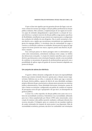 DIRIGENTES PÚBLICOS PROFISSIONAIS: POR QUE, PARA QUE E COMO   181




      O que se disse não significa que tais garantias devam dar lugar a um uni-
verso comum de normas que integre a direção pública profissional na função
pública ordinária. Pelo contrário, a implementação de um regime de incenti-
vos capaz de estimular adequadamente o aparecimento e a atração de voca-
ções diretivas e o próprio exercício da direção pública exige pautas específicas
de flexibilidade, semelhantes às que existem nas empresas para a configuração
das condições de trabalho de seus dirigentes. Não se pode normatizar a fun-
ção diretiva com a rigidez que encontramos normalmente nos regulamentos
gerais do emprego público. A vinculação clara da continuidade no cargo, a
carreira e a retribuição conforme os resultados, fariam parte de regras do jogo
capazes de tornar possível esse marco, rigoroso porém mais flexível, de prê-
mios e sanções.
      Essa convicção parece ter aberto passagem entre os reformadores que,
como antes mencionamos, estimularam mudanças nesse campo, no âmbito
das democracias avançadas. A criação de estatutos específicos para o pessoal
diretivo, que destacamos como orientação freqüente, atende a essa necessidade
de combinar os mecanismos de garantia do profissionalismo gerencial com a
possibilidade de aplicar regras de gestão de recursos humanos adaptadas aos
postos de direção.


Um conjunto de valores de referência


      O quarto e último elemento configurador do marco de responsabilidade
diretiva que estamos tentando descrever aponta para a direção menos tangí-
vel deste. Referimo-nos ao ethos, o conjunto de valores que rege o exercício
da função diretiva pública, capazes de dotá-la de uma identidade axiológica
própria, diferente da que caracterizaria os demais atores presentes nos sistemas
político-administrativos. Dessa identidade derivariam orientações, pautas de
ação e limites ou restrições, configurando um padrão de conduta ou conjunto
de percepções acerca do que é apropriado e do que não é, no desempenho da
gerência pública.
      A nosso ver, o ethos específico da direção pública tem como eixo os va-
lores da racionalidade econômica. Entendemos essa racionalidade, utilizando
para isso o léxico popularizado por Moore (1995) antes mencionado, como
criação do máximo valor público possível, mediante a utilização eficiente dos
recursos alocados. O dirigente opera no contexto de um mandato implícito
de caráter otimizador do conjunto de meios postos à sua disposição. Falar de
racionalidade econômica, portanto, não deve ser confundido com orientações
 