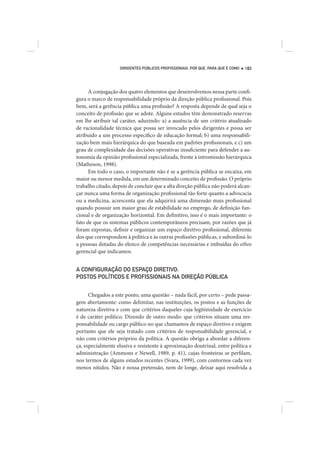 DIRIGENTES PÚBLICOS PROFISSIONAIS: POR QUE, PARA QUE E COMO   183




      A conjugação dos quatro elementos que desenvolvemos nessa parte confi-
gura o marco de responsabilidade próprio da direção pública profissional. Pois
bem, será a gerência pública uma profissão? A resposta depende de qual seja o
conceito de profissão que se adote. Alguns estudos têm demonstrado reservas
em lhe atribuir tal caráter, aduzindo: a) a ausência de um critério atualizado
de racionalidade técnica que possa ser invocado pelos dirigentes e possa ser
atribuído a um processo específico de educação formal; b) uma responsabili-
zação bem mais hierárquica do que baseada em padrões profissionais, e c) um
grau de complexidade das decisões operativas insuficiente para defender a au-
tonomia da opinião profissional especializada, frente à intromissão hierárquica
(Matheson, 1998).
      Em todo o caso, o importante não é se a gerência pública se encaixa, em
maior ou menor medida, em um determinado conceito de profissão. O próprio
trabalho citado, depois de concluir que a alta direção pública não poderá alcan-
çar nunca uma forma de organização profissional tão forte quanto a advocacia
ou a medicina, acrescenta que ela adquirirá uma dimensão mais profissional
quando possuir um maior grau de estabilidade no emprego, de definição fun-
cional e de organização horizontal. Em definitivo, isso é o mais importante: o
fato de que os sistemas públicos contemporâneos precisam, por razões que já
foram expostas, definir e organizar um espaço diretivo profissional, diferente
dos que correspondem à política e às outras profissões públicas, e subordiná-lo
a pessoas dotadas do elenco de competências necessárias e imbuídas do ethos
gerencial que indicamos.


A CONFIGURAÇÃO DO ESPAÇO DIRETIVO:
POSTOS POLÍTICOS E PROFISSIONAIS NA DIREÇÃO PÚBLICA


      Chegados a este ponto, uma questão – nada fácil, por certo – pede passa-
gem abertamente: como delimitar, nas instituições, os postos e as funções de
natureza diretiva e com que critérios daqueles cuja legitimidade de exercício
é de caráter político. Dizendo de outro modo: que critérios situam uma res-
ponsabilidade ou cargo público no que chamamos de espaço diretivo e exigem
portanto que ele seja tratado com critérios de responsabilidade gerencial, e
não com critérios próprios da política. A questão obriga a abordar a diferen-
ça, especialmente elusiva e resistente à aproximação doutrinal, entre política e
administração (Ammons e Newell, 1989, p. 41), cujas fronteiras se perfilam,
nos termos de alguns estudos recentes (Svara, 1999), com contornos cada vez
menos nítidos. Não é nossa pretensão, nem de longe, deixar aqui resolvida a
 