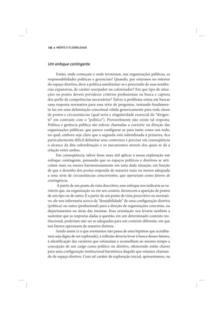186   MÉRITO E FLEXIBILIDADE




Um enfoque contingente

      Então, onde começam e onde terminam, nas organizações públicas, as
responsabilidades políticas e gerenciais? Quando, por estarmos no interior
do espaço diretivo, deve a política autolimitar-se e prescindir de suas tendên-
cias expansivas, de caráter usurpador ou colonizador? Em que tipo de situa-
ções ou postos devem prevalecer critérios profissionais na busca e captura
dos perfis de competências necessários? Talvez o problema esteja em buscar
uma resposta normativa para essa série de perguntas, tentando fundamen-
tá-las em uma delimitação conceitual válida genericamente para toda classe
de postos e circunstâncias (qual seria a singularidade essencial do “dirigen-
te” em contraste com o “político”). Provavelmente não existe tal resposta.
Política e gerência pública são esferas chamadas a coexistir na direção das
organizações públicas, que parece configurar-se para tanto como um todo,
no qual, embora seja claro que a segunda está subordinada à primeira, fica
particularmente difícil delimitar seus contornos e precisar em conseqüência
o alcance da dita subordinação e os mecanismos através dos quais se dá a
relação entre ambas.
      Em conseqüência, talvez fosse mais útil aplicar à nossa exploração um
enfoque contingente, pensando que os espaços políticos e diretivos se arti-
culam mais ou menos harmoniosamente em uma dada situação, em função
de que o desenho dos postos responda de maneira mais ou menos adequada
a uma série de circunstâncias concorrentes, que operariam como fatores de
contingência.
       A partir de um ponto de vista descritivo, esse enfoque nos indicaria as va-
riáveis que, na organização ou em seu cenário, favorecem a aparição de postos
de um tipo ou de outro. E a partir de um ponto de vista prescritivo ou normati-
vo, ele nos informaria acerca da “desejabilidade” de uma configuração diretiva
(política) ou outra (profissional) para a direção de organizações concretas, ou
departamentos ou áreas das mesmas. Essa orientação nos levaria também a
sustentar que as respostas dadas à questão, em um determinado contexto ins-
titucional, poderiam não ser as adequadas para um contexto diferente, em que
tais fatores operassem de maneira distinta.
      Sendo assim (e o que aventamos não passa de uma hipótese que acredita-
mos seja digna de ser explorada), a reflexão deveria levar à busca desses fatores,
à identificação das variáveis que estimulam e aconselham ao mesmo tempo a
concepção de um cargo como político ou diretivo, oferecendo então chaves
para uma configuração institucional harmônica daquilo que estamos chaman-
do de espaço diretivo. Com tal caráter de exploração inicial, apresentamos, na
 
