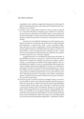 188   MÉRITO E FLEXIBILIDADE




   terpartidário-cívico-midiático) exigido pelo desempenho do dito papel. O
   papel será despolitizado quando o grau daquela proximidade for baixo, e po-
   litizado no caso contrário.
c) O produto: o que o cargo produz, levando em conta sua missão ou razão de
   ser, é outro fator relevante de contingência para os objetivos de caracteriza-
   ção que buscamos. Entendemos por produto (output) a área específica de
   criação de valor público no qual o posto exterioriza resultados determinados.
   São duas as dimensões que devem ser levadas em conta do ponto de vista do
   produto.
         A primeira é a sua estabilidade. Identificamos como tal o grau de conso-
   lidação e persistência no tempo que cabe atribuir tanto ao output produzido
   pela organização – ou pela área que dirige – como à sua própria configu-
   ração estrutural. Em todas as organizações e sistemas multiorganizacionais
   do setor público há funções e atividades fortemente estáveis e resistentes aos
   ciclos políticos e, outras, cuja duração tende a coincidir com estes – ou pelo
   menos se vêem diretamente influenciadas por eles. Falaremos de um produ-
   to estável, no primeiro caso, e instável, no segundo.
         A segunda dimensão é a suscetibilidade de padronização do produto. A
   previsibilidade do output, por uma parte, e a existência de um instrumental
   disponível de medição dos resultados, por outra parte, facilitam a padro-
   nização e a normatização do resultado. Dentro dessas hipóteses, abre-se a
   possibilidade de estabelecer marcos de responsabilidade diferenciados para
   a gerência pública profissional, configurados de acordo com o modelo prin-
   cipal-agente e baseados na existência de sistemas de planejamento e controle
   de resultados, tal como apontamos na parte anterior deste capítulo. Nesses
   casos, portanto, o produto será padronizável. Às vezes, pelo contrário, o pro-
   duto é dificilmente previsível e mensurável, como acontece especialmente
   quando o ambiente do posto é fluido e dinâmico. Em tais casos, essa dimen-
   são concorrerá em grau baixo.
d) O sistema de gestão: essa última variável de contingência indica as caracterís-
   ticas das políticas, práticas e procedimentos de gestão requeridos para que o
   titular do cargo alcance os objetivos derivados da missão, responsabilidades
   e funções próprias do dito cargo. Aqui, a dimensão é a sofisticação inerente
   ao dito sistema de gestão. Mais concretamente, falaremos de um sistema de
   gestão sofisticado quando houver um alto grau de “empresarialidade”, plas-
   mado na necessidade de um management operativo significativamente de-
   senvolvido, como requisito para desempenhar com êxito a função de direção
   de que se trate. Normalmente, embora nem sempre, essa necessidade poderá
   ser associada à de enfrentar problemas significativos – quantitativos, qualita-
 