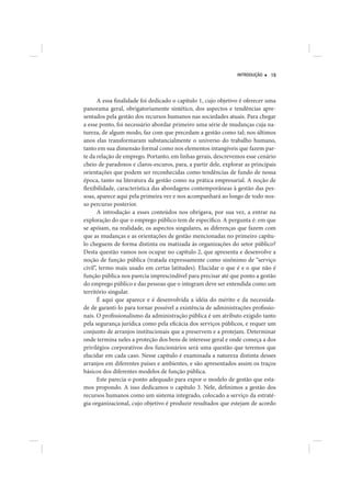 INTRODUÇÃO    19




       A essa finalidade foi dedicado o capítulo 1, cujo objetivo é oferecer uma
panorama geral, obrigatoriamente sintético, dos aspectos e tendências apre-
sentados pela gestão dos recursos humanos nas sociedades atuais. Para chegar
a esse ponto, foi necessário abordar primeiro uma série de mudanças cuja na-
tureza, de algum modo, faz com que precedam a gestão como tal; nos últimos
anos elas transformaram substancialmente o universo do trabalho humano,
tanto em sua dimensão formal como nos elementos intangíveis que fazem par-
te da relação de emprego. Portanto, em linhas gerais, descrevemos esse cenário
cheio de paradoxos e claros-escuros, para, a partir dele, explorar as principais
orientações que podem ser reconhecidas como tendências de fundo de nossa
época, tanto na literatura da gestão como na prática empresarial. A noção de
flexibilidade, característica das abordagens contemporâneas à gestão das pes-
soas, aparece aqui pela primeira vez e nos acompanhará ao longo de todo nos-
so percurso posterior.
       A introdução a esses conteúdos nos obrigava, por sua vez, a entrar na
exploração do que o emprego público tem de específico. A pergunta é: em que
se apóiam, na realidade, os aspectos singulares, as diferenças que fazem com
que as mudanças e as orientações de gestão mencionadas no primeiro capítu-
lo cheguem de forma distinta ou matizada às organizações do setor público?
Desta questão vamos nos ocupar no capítulo 2, que apresenta e desenvolve a
noção de função pública (tratada expressamente como sinônimo de “serviço
civil”, termo mais usado em certas latitudes). Elucidar o que é e o que não é
função pública nos parecia imprescindível para precisar até que ponto a gestão
do emprego público e das pessoas que o integram deve ser entendida como um
território singular.
       É aqui que aparece e é desenvolvida a idéia do mérito e da necessida-
de de garanti-lo para tornar possível a existência de administrações profissio-
nais. O profissionalismo da administração pública é um atributo exigido tanto
pela segurança jurídica como pela eficácia dos serviços públicos, e requer um
conjunto de arranjos institucionais que a preservem e a protejam. Determinar
onde termina neles a proteção dos bens de interesse geral e onde começa a dos
privilégios corporativos dos funcionários será uma questão que teremos que
elucidar em cada caso. Nesse capítulo é examinada a natureza distinta desses
arranjos em diferentes países e ambientes, e são apresentados assim os traços
básicos dos diferentes modelos de função pública.
       Este parecia o ponto adequado para expor o modelo de gestão que esta-
mos propondo. A isso dedicamos o capítulo 3. Nele, definimos a gestão dos
recursos humanos como um sistema integrado, colocado a serviço da estraté-
gia organizacional, cujo objetivo é produzir resultados que estejam de acordo
 