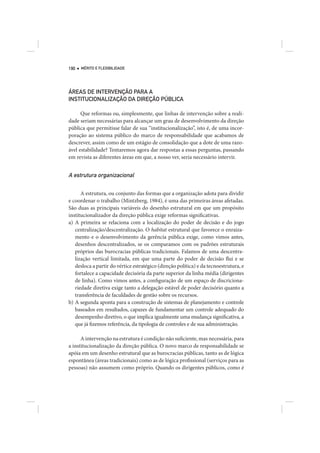 190   MÉRITO E FLEXIBILIDADE




ÁREAS DE INTERVENÇÃO PARA A
INSTITUCIONALIZAÇÃO DA DIREÇÃO PÚBLICA

      Que reformas ou, simplesmente, que linhas de intervenção sobre a reali-
dade seriam necessárias para alcançar um grau de desenvolvimento da direção
pública que permitisse falar de sua “institucionalização”, isto é, de uma incor-
poração ao sistema público do marco de responsabilidade que acabamos de
descrever, assim como de um estágio de consolidação que a dote de uma razo-
ável estabilidade? Tentaremos agora dar respostas a essas perguntas, passando
em revista as diferentes áreas em que, a nosso ver, seria necessário intervir.


A estrutura organizacional

      A estrutura, ou conjunto das formas que a organização adota para dividir
e coordenar o trabalho (Mintzberg, 1984), é uma das primeiras áreas afetadas.
São duas as principais variáveis do desenho estrutural em que um propósito
institucionalizador da direção pública exige reformas significativas.
a) A primeira se relaciona com a localização do poder de decisão e do jogo
   centralização/descentralização. O habitat estrutural que favorece o enraiza-
   mento e o desenvolvimento da gerência pública exige, como vimos antes,
   desenhos descentralizados, se os comparamos com os padrões estruturais
   próprios das burocracias públicas tradicionais. Falamos de uma descentra-
   lização vertical limitada, em que uma parte do poder de decisão flui e se
   desloca a partir do vértice estratégico (direção política) e da tecnoestrutura, e
   fortalece a capacidade decisória da parte superior da linha média (dirigentes
   de linha). Como vimos antes, a configuração de um espaço de discriciona-
   riedade diretiva exige tanto a delegação estável de poder decisório quanto a
   transferência de faculdades de gestão sobre os recursos.
b) A segunda aponta para a construção de sistemas de planejamento e controle
   baseados em resultados, capazes de fundamentar um controle adequado do
   desempenho diretivo, o que implica igualmente uma mudança significativa, a
   que já fizemos referência, da tipologia de controles e de sua administração.

      A intervenção na estrutura é condição não suficiente, mas necessária, para
a institucionalização da direção pública. O novo marco de responsabilidade se
apóia em um desenho estrutural que as burocracias públicas, tanto as de lógica
espontânea (áreas tradicionais) como as de lógica profissional (serviços para as
pessoas) não assumem como próprio. Quando os dirigentes públicos, como é
 