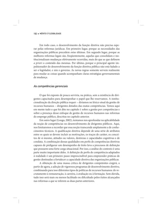 192   MÉRITO E FLEXIBILIDADE




      Em todo caso, o desenvolvimento da função diretiva não precisa espe-
rar pelas reformas jurídicas. Em primeiro lugar, porque as necessidades das
organizações públicas precedem estas últimas. Em segundo lugar, porque as
melhores reformas legais são, freqüentemente, aquelas que consolidam e ins-
titucionalizam mudanças efetivamente ocorridas, mais do que as que definem
a priori o conteúdo das mesmas. Por último, porque o principal agente im-
pulsionador do desenvolvimento da função diretiva pública não está fadado a
ser o legislador, e sim o governo. As novas regras somente servem realmente
para mudar as coisas quando acompanham claras estratégias governamentais
de mudança.


As competências gerenciais

      O que foi exposto de pouco serviria, na prática, sem a existência de diri-
gentes capacitados para desempenhar o papel que lhe reservamos. A institu-
cionalização da direção pública requer – diríamos no léxico atual da gestão de
recursos humanos – dirigentes dotados das exatas competências. Temos aqui
em mente tudo o que foi dito no capítulo 1 sobre a gestão por competências e
sobre a presença desse enfoque de gestão de recursos humanos nas reformas
do emprego público, descritas no capítulo anterior.
      Em outro lugar (Longo, 2002), tentamos nos aprofundar na aplicabilidade
da noção de competências no desenvolvimento de dirigentes públicos. Aqui,
nos limitaremos a recordar que essa noção transcende amplamente a de conhe-
cimentos técnicos. A qualificação diretiva depende de uma série de atributos
entre os quais se devem incluir as motivações, os traços de caráter, os concei-
tos de si mesmo, atitudes ou valores, destrezas e capacidades cognitivas e de
conduta. A combinação dessas qualidades em perfis de competências diretivas
capazes de prefigurar um desempenho de êxito leva a processos de definição
que possuem uma forte carga situacional. Por isso, a análise do contexto é uma
parte muito importante deles. A definição de perfis de competência adaptados
à realidade é um primeiro passo imprescindível para empreender práticas de
gestão destinadas a fortalecer a capacidade diretiva das organizações públicas.
      A obtenção de uma massa crítica de dirigentes competentes exigirá, a
partir de agora, a adoção de vigorosos programas de desenvolvimento diretivo,
combinando para isso diferentes tipos de políticas de recursos humanos: do re-
crutamento à remuneração, à carreira, à avaliação ou à formação. Sem dúvida,
tudo isso será mais ou menos facilitado ou dificultado pelos êxitos alcançados
nas reformas a que se referem as duas partes anteriores.
 