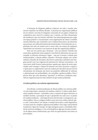 DIRIGENTES PÚBLICOS PROFISSIONAIS: POR QUE, PARA QUE E COMO   193




      A formação de dirigentes públicos conheceu, em todo o mundo, uma
enorme expansão nas últimas décadas. A presença nas organizações públicas
de um número crescente de dirigentes conscientes de seu papel e dotados da
competência para exercê-lo constitui, por si mesma, um fator dinamizador
das mudanças a que nos estamos referindo. Sua natural propensão para exigir
um espaço próprio e a incorporação a suas organizações de valores e modelos
mentais diferentes, que contrastam com a tradição burocrática, são elementos
que possuem um indiscutível potencial transformador. O investimento em ca-
pacitação tem sido, em muitos casos à nossa volta, um começo de mudanças
importantes nas estruturas e nas maneiras de agir das organizações públicas.
      Seria um erro pensar que a formação – por sua natureza “branda”, por
assim dizer, geralmente mais exeqüível e mais fácil de administrar do que, por
exemplo, as reformas estruturais e legais – seja por si mesma a solução para
institucionalizar a direção pública. Quando a formação adquire esse caráter
totêmico, ela pode, de uma parte, obscurecer o panorama e produzir uma ima-
gem parcial e por isso enganosa do panorama de reformas necessárias; e, de
outra parte, pode frustrar muitas pessoas: aquelas que, depois de serem capa-
citadas como managers e depois de tentarem sem êxito encontrar o espaço e
o apoio para se comportarem como tal, acabam por descobrir que por trás do
investimento em formação não havia um propósito deliberado de reformar
a administração em profundidade e de consolidar a gerência pública. Nem é
preciso dizer que esses desenlaces “queimam” as reformas e produzem expe-
riências organizacionais de sinal contrário às que estamos propondo.


A cultura política e as culturas organizacionais

      Sem dúvida, a institucionalização da direção pública nos sistemas públi-
cos tem importantes conotações de mudança cultural. A cultura ainda domi-
nante naqueles sistemas – entendidos como o conjunto de regras informais, os
modelos mentais, a percepção do que é apropriado em cada caso e as pautas
de conduta resultantes – está longe de haver interiorizado o management, a ge-
rência pública. Esta se configura melhor como uma nova ordem cultural, qua-
se uma “contracultura”, em relação à tradição burocrática, ainda hegemônica
na maior parte do complexo organizacional público. Essa carga contracultural
transforma a figura do manager em algo emergente, pouco consolidado, dota-
do de contornos ambíguos e, com certa freqüência, algo que encontra resistên-
cia de alguns atores institucionais, que vêem seu aparecimento com temor ou
preocupação.
 