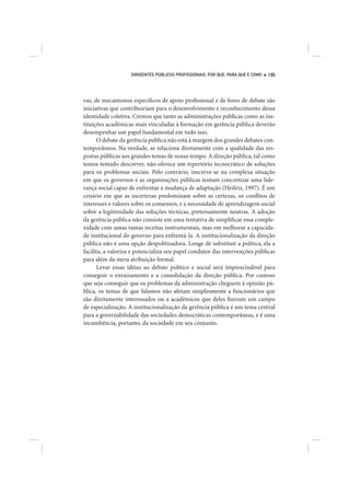 DIRIGENTES PÚBLICOS PROFISSIONAIS: POR QUE, PARA QUE E COMO   195




vas, de mecanismos específicos de apoio profissional e de foros de debate são
iniciativas que contribuiriam para o desenvolvimento e reconhecimento dessa
identidade coletiva. Cremos que tanto as administrações públicas como as ins-
tituições acadêmicas mais vinculadas à formação em gerência pública deverão
desempenhar um papel fundamental em tudo isso.
       O debate da gerência pública não está à margem dos grandes debates con-
temporâneos. Na verdade, se relaciona diretamente com a qualidade das res-
postas públicas aos grandes temas de nosso tempo. A direção pública, tal como
temos tentado descrever, não oferece um repertório tecnocrático de soluções
para os problemas sociais. Pelo contrário, inscreve-se na complexa situação
em que os governos e as organizações públicas tentam concretizar uma lide-
rança social capaz de enfrentar a mudança de adaptação (Heifetz, 1997). É um
cenário em que as incertezas predominam sobre as certezas, os conflitos de
interesses e valores sobre os consensos, e a necessidade de aprendizagem social
sobre a legitimidade das soluções técnicas, pretensamente neutras. A adoção
da gerência pública não consiste em uma tentativa de simplificar essa comple-
xidade com umas tantas receitas instrumentais, mas em melhorar a capacida-
de institucional do governo para enfrentá-la. A institucionalização da direção
pública não é uma opção despolitizadora. Longe de substituir a política, ela a
facilita, a valoriza e potencializa seu papel condutor das intervenções públicas
para além da mera atribuição formal.
       Levar essas idéias ao debate político e social será imprescindível para
conseguir o enraizamento e a consolidação da direção pública. Por custoso
que seja conseguir que os problemas da administração cheguem à opinião pú-
blica, os temas de que falamos não afetam simplesmente a funcionários que
são diretamente interessados ou a acadêmicos que deles fizeram um campo
de especialização. A institucionalização da gerência pública é um tema central
para a governabilidade das sociedades democráticas contemporâneas, e é uma
incumbência, portanto, da sociedade em seu conjunto.
 