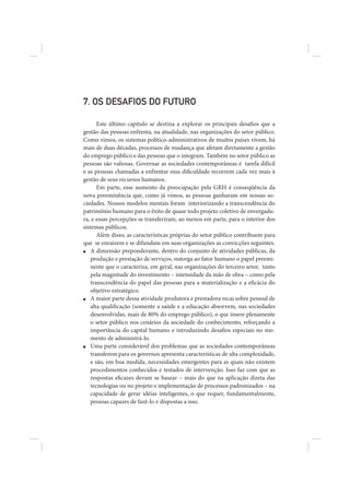 7. OS DESAFIOS DO FUTURO

      Este último capítulo se destina a explorar os principais desafios que a
gestão das pessoas enfrenta, na atualidade, nas organizações do setor público.
Como vimos, os sistemas político-administrativos de muitos países vivem, há
mais de duas décadas, processos de mudança que afetam diretamente a gestão
do emprego público e das pessoas que o integram. Também no setor público as
pessoas são valiosas. Governar as sociedades contemporâneas é tarefa difícil
e as pessoas chamadas a enfrentar essa dificuldade recorrem cada vez mais à
gestão de seus recursos humanos.
      Em parte, esse aumento da preocupação pela GRH é conseqüência da
nova preeminência que, como já vimos, as pessoas ganharam em nossas so-
ciedades. Nossos modelos mentais foram interiorizando a transcendência do
patrimônio humano para o êxito de quase todo projeto coletivo de envergadu-
ra, e essas percepções se transferiram, ao menos em parte, para o interior dos
sistemas públicos.
      Além disso, as características próprias do setor público contribuem para
que se enraízem e se difundam em suas organizações as convicções seguintes.
■  A dimensão preponderante, dentro do conjunto de atividades públicas, da
   produção e prestação de serviços, outorga ao fator humano o papel preemi-
   nente que o caracteriza, em geral, nas organizações do terceiro setor, tanto
   pela magnitude do investimento – intensidade da mão de obra – como pela
   transcendência do papel das pessoas para a materialização e a eficácia do
   objetivo estratégico.
■  A maior parte dessa atividade produtora e prestadora recai sobre pessoal de
   alta qualificação (somente a saúde e a educação absorvem, nas sociedades
   desenvolvidas, mais de 80% do emprego público), o que insere plenamente
   o setor público nos cenários da sociedade do conhecimento, reforçando a
   importância do capital humano e introduzindo desafios especiais no mo-
   mento de administrá-lo.
■  Uma parte considerável dos problemas que as sociedades contemporâneas
   transferem para os governos apresenta características de alta complexidade,
   e são, em boa medida, necessidades emergentes para as quais não existem
   procedimentos conhecidos e testados de intervenção. Isso faz com que as
   respostas eficazes devam se basear – mais do que na aplicação direta das
   tecnologias ou no projeto e implementação de processos padronizados – na
   capacidade de gerar idéias inteligentes, o que requer, fundamentalmente,
   pessoas capazes de fazê-lo e dispostas a isso.
 