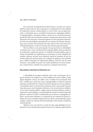 198   MÉRITO E FLEXIBILIDADE




      Essa convicção da importância do fator humano, crescente nos serviços
públicos, afasta cada vez mais os governos e as organizações do setor público
do tradicional conceito condescendente, às vezes crítico, mas em geral tole-
rante e conformado, que as sociedades formaram dos empregados públicos.
O emprego público e sua gestão tendem a deixar de ser coisa de funcionários,
questão de ordem menor, quando começam a comprometer gravemente a ação
do governo. Por uma parte, consomem ingentes recursos que geram importan-
tes custos de oportunidade, especialmente em contextos de restrição orçamen-
tária, como os atuais. Por outra parte, são vistos cada vez mais como uma variá-
vel fundamental para o êxito ou o fracasso das iniciativas governamentais.
      Não são alheias a essas preocupações dos que governam as dificuldades
e restrições que o marco institucional do emprego público opõe às tentativas
de modernizar a gestão das pessoas. As tradições da função pública, quer se
achem normatizadas em regulamentos ou pertençam ao reino intangível dos
modelos culturais, exercem uma resistência notável às tentativas de pôr em
marcha políticas de pessoal capazes de se adaptar às mudanças e de contribuir
para a melhora da gestão nas organizações públicas. Tudo isso não faz senão
aumentar a necessidade de pensar nos muitos problemas de recursos huma-
nos, e tentar buscar, contando com as pessoas, as soluções mais eficazes.


MELHORAR A GESTÃO OU PRIVATIZÁ-LA?


      A dificuldade de conseguir empenho, assim como a frustração com al-
gumas tentativas de mudança ou a mera tendência de evitar conflitos, induz
alguns dirigentes a buscar um atalho e até a acreditar tê-lo encontrado. Para
eles, o melhor que se pode fazer com o emprego público é reduzi-lo à mínima
expressão, privatizando até o limite do possível a gestão dos serviços públicos.
A transferência para o setor privado se apresenta como a única opção razoável.
Essas idéias que, com formulações diferentes, vêm encontrando um indubitá-
vel eco junto à opinião pública e alguns setores das forças políticas, tendem a
minimizar a transcendência e a oportunidade de investir na modernização das
políticas e práticas de GRH. Considerando que no futuro os empregados pú-
blicos seriam muito reduzidos e se ocupariam de um conjunto de funções re-
siduais de escasso conteúdo empresarial, não valeria a pena desperdiçar agora
energias e tempo em custosas reformas destinadas a fazer frente a resistências
muito poderosas.
      Algumas vezes, esse discurso se nutre de uma carga ideológica tão im-
pactante em suas manifestações quanto leviana em seu aparato argumentativo
 