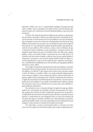 OS DESAFIOS DO FUTURO   199




(Metcalfe, 1993b), cujo eixo é a superioridade ontológica da gestão privada
sobre a pública. Para os partidários do estado mínimo, não há reformas que
possam acabar com a ineficiência ancestral da gestão pública, cujas causas são
estruturais.
      Os fatos estão longe de apresentar evidências que apóiem os argumentos
dos privatistas extremados. Embora seja indiscutível que a introdução de for-
ças de mercado no fornecimento dos serviços públicos é uma das orientações
que acompanha os processos e discursos contemporâneos de reforma do setor
público, praticamente sem exceção, suas conseqüências estão muito longe de
fazer pensar em uma substituição gradual da gestão pública pela gestão pri-
vada de serviços públicos. Pelo contrário, começa a haver evidências de que
a natureza de muitos problemas sociais emergentes e a própria incerteza das
situações atuais fazem com que as sociedades voltem seu olhar para a gestão
pública. Assim, nos Estados Unidos, o panorama de crise criado pelo 11 de
setembro tem feito muitos cidadãos se darem conta de que a gestão pública é
importante e necessária, e essa virada da opinião pública impôs em alguns ca-
sos bem significativos, como o da nova agência para a segurança em aeropor-
tos, a substituição de trabalhadores do setor privado por empregados públicos
(Kamarck e outros, 2003).
      Sem chegar ao radicalismo das proposições ultra-privatizantes, a extensão
das fórmulas de terceirização, gestão via outsourcing ou terceirização de servi-
ços públicos, na linha do “o que importa não é quem rema, mas quem segura
o leme”, de Osborne e Gaebler (1994), vem sendo utilizada freqüentemente,
como vimos no capítulo 5, como solução para aliviar a pressão criada sobre os
gestores públicos pela contradição entre a fluidez e dinamismo do contexto e
a rigidez dos mecanismos de GRH disponíveis. Sem dúvida, a terceirização da
gestão de serviços públicos é uma opção recomendável para melhorar a gestão
em não poucos casos, mas a extensão de seu uso por essas razões delineia al-
guns problemas importantes.
      Por um lado, às vezes a obsessão de fugir da rigidez do emprego público
pode levar à terceirização de atividades de forma inconveniente: por exem-
plo, quando não existem mercados competitivos para provê-las ou quando a
complexidade dos mecanismos necessários para selecionar o provedor ou para
garantir o cumprimento de suas obrigações eleva os custos de transação até
um ponto que supera os benefícios obtidos com a subcontratação, ou quando a
organização pública titular carece das capacidades internas indispensáveis para
assegurar a todo momento o controle da atividade terceirizada.
      Por outro lado, o recurso à terceirização pode se converter, em certos
casos, em uma espécie de artimanha escapista, que poupa as organizações pú-
 