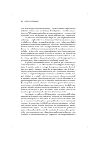 20   MÉRITO E FLEXIBILIDADE




com ela. Conseguir essa sintonia estratégica é particularmente complicado nos
ambientes públicos, cujas características de ambigüidade e instabilidade con-
duzem ao “dilema da estratégia”, que abordamos neste ponto – e que constitui
sem dúvida o principal obstáculo que o gestor público encontra em sua tarefa.
      Por outro lado, falar de resultados obriga-nos a precisar primeiro o alcan-
ce da noção e a explorar depois os elementos que relacionam as pessoas com os
resultados. As políticas e práticas de gestão das pessoas produzem resultados
graças a seu impacto sobre duas variáveis principais: o dimensionamento dos
recursos humanos, de um lado, e o comportamento dos indivíduos, de outro.
Por sua vez, a influência sobre esta segunda variável – a conduta das pessoas no
trabalho – se desenvolve por meio da gestão de dois fatores básicos: as compe-
tências das pessoas e sua vontade de esforço ou motivação. São desenvolvidas
nesse capítulo todas estas noções, inseridas nos cenários característicos da ges-
tão pública, e, por último, são descritos, também a partir dessa perspectiva, os
principais fatores situacionais que exercem influência em tudo isso.
      A apresentação do modelo continua no capítulo 4, que o desenvolve por
meio da apresentação de sete subsistemas básicos: os de planejamento, organi-
zação do trabalho, gestão do emprego, desempenho, compensação, desenvol-
vimento e relações humanas e sociais. Foi acrescentada uma parte dedicada à
organização da função de recursos humanos. Para cada um desses subsistemas,
descreve-se em primeiro lugar seu objetivo ou finalidade fundamental, e de-
pois detalham-se as relações existentes com os demais subsistemas, seguindo
a orientação integrada à que fizemos referência. A seguir, identificam-se os
processos e práticas nos quais eles se desdobram para alcançar suas finalidades.
Foi incorporada para cada subsistema uma relação de pontos críticos, enuncia-
dos como proposições de boa prática em cada um dos campos abordados, que
pode ser utilizada como instrumento de comparação na análise e avaliação de
experiências concretas de gestão. Finalmente, foram incluídas considerações
específicas que a análise de cada subsistema deve levar em conta.
      Depois de apresentado o modelo de gestão, o passo seguinte é identificar
as tendências de mudança que estão sendo produzidas nos sistemas e organi-
zações do setor público de nossa época. As últimas duas décadas foram o cená-
rio de numerosas transformações na gestão pública das pessoas, especialmente
nos países do mundo desenvolvido. Dessas reformas, cujo alcance e profundi-
dade têm sido bastante desiguais, assim como das dinâmicas abertas por elas,
ocupamo-nos no capítulo 5. De novo, o lema da flexibilidade nos aparece aqui
como um fio condutor de boa parte das orientações de mudança. Para apresen-
tá-las, começamos descrevendo o diagnóstico que lhes deu fundamento, cujos
conteúdos se inserem nas orientações próprias do discurso pós-burocrático
 