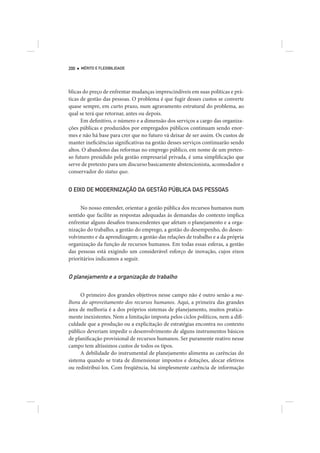 200   MÉRITO E FLEXIBILIDADE




blicas do preço de enfrentar mudanças imprescindíveis em suas políticas e prá-
ticas de gestão das pessoas. O problema é que fugir desses custos se converte
quase sempre, em curto prazo, num agravamento estrutural do problema, ao
qual se terá que retornar, antes ou depois.
      Em definitivo, o número e a dimensão dos serviços a cargo das organiza-
ções públicas e produzidos por empregados públicos continuam sendo enor-
mes e não há base para crer que no futuro vá deixar de ser assim. Os custos de
manter ineficiências significativas na gestão desses serviços continuarão sendo
altos. O abandono das reformas no emprego público, em nome de um preten-
so futuro presidido pela gestão empresarial privada, é uma simplificação que
serve de pretexto para um discurso basicamente abstencionista, acomodador e
conservador do status quo.


O EIXO DE MODERNIZAÇÃO DA GESTÃO PÚBLICA DAS PESSOAS


     No nosso entender, orientar a gestão pública dos recursos humanos num
sentido que facilite as respostas adequadas às demandas do contexto implica
enfrentar alguns desafios transcendentes que afetam o planejamento e a orga-
nização do trabalho, a gestão do emprego, a gestão do desempenho, do desen-
volvimento e da aprendizagem; a gestão das relações de trabalho e a da própria
organização da função de recursos humanos. Em todas essas esferas, a gestão
das pessoas está exigindo um considerável esforço de inovação, cujos eixos
prioritários indicamos a seguir.


O planejamento e a organização do trabalho

     O primeiro dos grandes objetivos nesse campo não é outro senão a me-
lhora do aproveitamento dos recursos humanos. Aqui, a primeira das grandes
área de melhoria é a dos próprios sistemas de planejamento, muitos pratica-
mente inexistentes. Nem a limitação imposta pelos ciclos políticos, nem a difi-
culdade que a produção ou a explicitação de estratégias encontra no contexto
público deveriam impedir o desenvolvimento de alguns instrumentos básicos
de planificação provisional de recursos humanos. Ser puramente reativo nesse
campo tem altíssimos custos de todos os tipos.
     A debilidade do instrumental de planejamento alimenta as carências do
sistema quando se trata de dimensionar impostos e dotações, alocar efetivos
ou redistribuí-los. Com freqüência, há simplesmente carência de informação
 