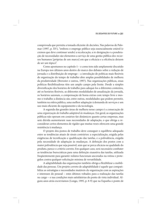 OS DESAFIOS DO FUTURO   201




comprovada que permita a tomada eficiente de decisões. Nas palavras de Palo-
mar (1997, p. XV), “embora o emprego público seja essencialmente estável (e
cremos que deve continuar sendo) a recolocação, a re-designação e a pondera-
ção de necessidades são elementos a serviço de uma gestão pública dos recur-
sos humanos [próprias de um marco] em que a eficácia e a eficiência deixem
de ser um tópico”.
      Como apontamos no capítulo 1 – e como tem sido amplamente discutido
na Europa nos últimos anos dentro do marco dos debates sobre a redução de
jornada e a distribuição de emprego – a introdução de políticas mais flexíveis
de organização do tempo de trabalho abre amplas possibilidades de melhora
da produtividade (Brewster e outros, 1997). Nas organizações públicas, essas
políticas flexibilizadoras têm um amplo campo pela frente. Desde a simples
diversificação dos horários de trabalho para adequá-los a diferentes contextos,
até os horários flexíveis, as diferentes modalidades de anualização da jornada,
os horários sazonais, a compensação de horas extras com tempo livre e mes-
mo o trabalho a distância são, entre outras, modalidades que podem permitir,
também na esfera pública, uma melhor adaptação à demanda de serviços e um
uso mais eficiente do equipamento e da tecnologia.
      A segunda das grandes áreas de melhora nesse campo é a consecução de
uma organização do trabalho adaptável às mudanças. Em geral, as organizações
públicas não operam em cenários tão dinâmicos quanto certas empresas, mas
sem dúvida aumentaram suas necessidades de adaptação, o que obriga a re-
considerar certos elementos de rigidez que muitas vezes oferecem uma grande
resistência à mudança.
      O projeto dos postos de trabalho deve conseguir o equilíbrio adequado
entre as tendências atuais de sinais contrários: a especialização, exigida pelas
exigências de tecnificação e qualificação das tarefas, e a polivalência, exigida
pela necessidade de adaptação às mudanças. A definição dos postos com a
maior polivalência que seja possível, sem que se perca eficácia ou qualidade do
produto, parece o critério correto. Em qualquer caso, será necessário combater
as tendências burocráticas para uma definição exaustiva das tarefas, utilizada
freqüentemente para garantir redutos funcionais ancorados na rotina e prote-
gidos contra qualquer solicitação mínima de versatilidade.
      A adaptabilidade das organizações também obriga a flexibilizar a mobili-
dade das pessoas. Um projeto correto de adaptabilidade é aquele que compati-
biliza as estratégias e necessidades mutáveis da organização com as aspirações
e interesses do pessoal – estes últimos voltados para a realização das tarefas
no cargo – e nas condições mais satisfatórias do ponto de vista individual. Al-
guns anos atrás escrevíamos (Longo, 1995, p. 8-9) que na Espanha o ponto de
 