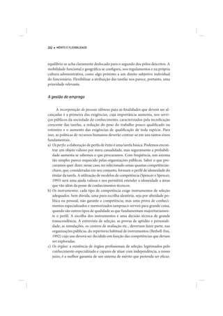 202   MÉRITO E FLEXIBILIDADE




equilíbrio se acha claramente deslocado para o segundo dos pólos descritos. A
mobilidade funcional e geográfica se configura, nos regulamentos e na própria
cultura administrativa, como algo próximo a um direito subjetivo individual
do funcionário. Flexibilizar a atribuição das tarefas nos parece, portanto, uma
prioridade relevante.


A gestão do emprego

       A incorporação de pessoas idôneas para as finalidades que devem ser al-
cançadas é a primeira das exigências, cuja importância aumenta, nos servi-
ços públicos da sociedade do conhecimento, caracterizados pela tecnificação
crescente das tarefas, a redução do peso do trabalho pouco qualificado ou
rotineiro e o aumento das exigências de qualificação de toda espécie. Para
isso, as políticas de recursos humanos deverão centrar-se em uns tantos eixos
fundamentais.
a) Os perfis: a elaboração de perfis de êxito é uma tarefa básica. Podemos encon-
   trar um objeto valioso por mera casualidade, mas seguramente a probabili-
   dade aumenta se sabemos o que procuramos. Com freqüência, um axioma
   tão simples parece esquecido pelas organizações públicas. Saber o que pro-
   curamos quer dizer, nesse caso, ter selecionado umas quantas competências-
   chave, que, consideradas em seu conjunto, formam o perfil de idoneidade do
   titular da tarefa. A utilização de modelos de competência (Spencer e Spencer,
   1993) será uma ajuda valiosa e nos permitirá estender a idoneidade a áreas
   que vão além da posse de conhecimentos técnicos.
b) Os instrumentos: cada tipo de competência exige instrumentos de seleção
   adequados. Sem dúvida, uma pura escolha aleatória, seja por afinidade po-
   lítica ou pessoal, não garante a competência; mas uma prova de conheci-
   mentos especializados e memorizados tampouco servirá para grande coisa,
   quando são outros tipos de qualidade as que fundamentam majoritariamen-
   te o perfil. A escolha dos instrumentos é uma decisão técnica de grande
   transcendência. A entrevista de seleção, as provas de aptidão e personali-
   dade, as simulações, os centros de avaliação etc., deveriam fazer parte, nas
   organizações públicas, do repertório habitual de instrumentos (Bethell-Fox,
   1992) cujo uso deverá ser decidido em função das competências que devam
   ser exploradas.
c) Os órgãos: a existência de órgãos profissionais de seleção, legitimados pelo
   conhecimento especializado e capazes de atuar com independência, a nosso
   juízo, é a melhor garantia de um sistema de mérito que pretenda ser eficaz.
 