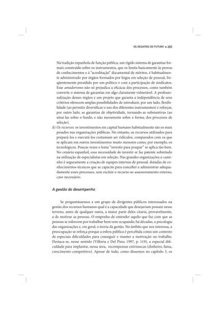 OS DESAFIOS DO FUTURO   203




   Na tradição espanhola de função pública, um rígido sistema de garantias for-
   mais construído sobre os instrumentos, que os limita basicamente às provas
   de conhecimentos e à “acreditação” documental de méritos, é habitualmen-
   te administrado por órgãos formados por leigos em seleção de pessoal, fre-
   qüentemente presidido por um político e com a participação de sindicatos.
   Esse amadorismo não só prejudica a eficácia dos processos, como também
   converte o sistema de garantias em algo claramente vulnerável. A profissio-
   nalização desses órgãos e um projeto que garanta a independência de seus
   critérios oferecem amplas possibilidades de introduzir, por um lado, flexibi-
   lidade (ao permitir diversificar o uso dos diferentes instrumentos) e reforçar,
   por outro lado, as garantias de objetividade, tornando-as substantivas (ao
   situá-las sobre o fundo, e não meramente sobre a forma, dos processos de
   seleção).
d) Os recursos: os investimentos em capital humano habitualmente são os mais
   pesados nas organizações públicas. No entanto, os recursos utilizados para
   prepará-los e executá-los costumam ser ridículos, comparados com os que
   se aplicam em outros investimentos muito menores como, por exemplo, os
   tecnológicos. Poucas vezes o lema “investir para poupar” se aplica tão bem.
   No cenário espanhol, essa necessidade de investir se faz patente sobretudo
   na utilização de especialistas em seleção. Nas grandes organizações o cami-
   nho é seguramente a criação de equipes internas de pessoal, dotadas de co-
   nhecimentos técnicos que as capacite para conceber e administrar adequa-
   damente esses processos, sem excluir o recurso ao assessoramento externo,
   caso necessário.


A gestão do desempenho

     Se perguntássemos a um grupo de dirigentes públicos interessados na
gestão dos recursos humanos qual é a capacidade que desejariam possuir nesse
terreno, antes de qualquer outra, a maior parte deles citaria, provavelmente,
a de motivar as pessoas. O empenho de entender aquilo que faz com que as
pessoas se esforcem por trabalhar bem vem ocupando, há décadas, a psicologia
das organizações e, em geral, a teoria da gestão. No âmbito que nos interessa, a
preocupação se reforça porque a esfera pública é percebida como um contexto
de especiais dificuldades para conseguir e manter a motivação no trabalho.
Destaca-se, nesse sentido (Villoria e Del Pino, 1997, p. 119), a especial difi-
culdade para implantar, nessa área, recompensas extrínsecas (dinheiro, fama,
crescimento competitivo). Apesar de tudo, como dissemos no capítulo 3, os
 