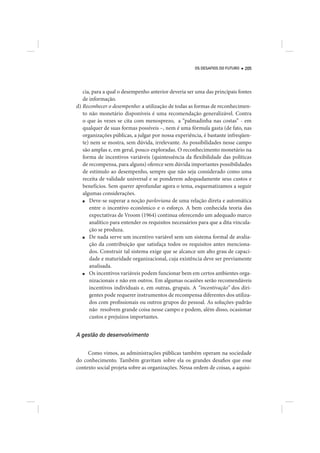 OS DESAFIOS DO FUTURO   205




   cia, para a qual o desempenho anterior deveria ser uma das principais fontes
   de informação.
d) Reconhecer o desempenho: a utilização de todas as formas de reconhecimen-
   to não monetário disponíveis é uma recomendação generalizável. Contra
   o que às vezes se cita com menosprezo, a “palmadinha nas costas” - em
   qualquer de suas formas possíveis –, nem é uma fórmula gasta (de fato, nas
   organizações públicas, a julgar por nossa experiência, é bastante infreqüen-
   te) nem se mostra, sem dúvida, irrelevante. As possibilidades nesse campo
   são amplas e, em geral, pouco exploradas. O reconhecimento monetário na
   forma de incentivos variáveis (quintessência da flexibilidade das políticas
   de recompensa, para alguns) oferece sem dúvida importantes possibilidades
   de estímulo ao desempenho, sempre que não seja considerado como uma
   receita de validade universal e se ponderem adequadamente seus custos e
   benefícios. Sem querer aprofundar agora o tema, esquematizamos a seguir
   algumas considerações.
   ■  Deve-se superar a noção pavloviana de uma relação direta e automática
      entre o incentivo econômico e o esforço. A bem conhecida teoria das
      expectativas de Vroom (1964) continua oferecendo um adequado marco
      analítico para entender os requisitos necessários para que a dita vincula-
      ção se produza.
   ■  De nada serve um incentivo variável sem um sistema formal de avalia-
      ção da contribuição que satisfaça todos os requisitos antes menciona-
      dos. Construir tal sistema exige que se alcance um alto grau de capaci-
      dade e maturidade organizacional, cuja existência deve ser previamente
      analisada.
   ■  Os incentivos variáveis podem funcionar bem em certos ambientes orga-
      nizacionais e não em outros. Em algumas ocasiões serão recomendáveis
      incentivos individuais e, em outras, grupais. A “incentivação” dos diri-
      gentes pode requerer instrumentos de recompensa diferentes dos utiliza-
      dos com profissionais ou outros grupos do pessoal. As soluções-padrão
      não resolvem grande coisa nesse campo e podem, além disso, ocasionar
      custos e prejuízos importantes.


A gestão do desenvolvimento

     Como vimos, as administrações públicas também operam na sociedade
do conhecimento. Também gravitam sobre ela os grandes desafios que esse
contexto social projeta sobre as organizações. Nessa ordem de coisas, a aquisi-
 