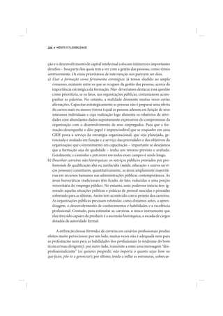 206   MÉRITO E FLEXIBILIDADE




ção e o desenvolvimento de capital intelectual colocam inúmeros e importantes
desafios – boa parte dos quais tem a ver com a gestão das pessoas, como vimos
anteriormente. Os eixos prioritários de intervenção nos parecem ser dois.
a) Usar a formação como ferramenta estratégica: já temos aludido ao amplo
   consenso, existente entre os que se ocupam da gestão das pessoas, acerca da
   importância estratégica da formação. Não deveríamos destacar essa questão
   como prioritária, se os fatos, nas organizações públicas, costumassem acom-
   panhar as palavras. No entanto, a realidade desmente muitas vezes certas
   afirmações. Capacitar estrategicamente as pessoas não é preparar uma oferta
   de cursos mais ou menos vistosa à qual as pessoas aderem em função de seus
   interesses individuais e cuja realização logo alimenta os relatórios de ativi-
   dades com abundantes dados supostamente expressivos do compromisso da
   organização com o desenvolvimento de seus empregados. Para que a for-
   mação desempenhe o dito papel é imprescindível que se enquadre em uma
   GRH posta a serviço da estratégia organizacional; que seja planejada, ge-
   renciada e avaliada em função e a serviço das prioridades e dos objetivos da
   organização; que o investimento em capacitação – importante se desejamos
   que a formação seja de qualidade – tenha um retorno previsto e avaliado.
   Geralmente, o caminho a percorrer em todos esses campos é ainda longo.
b) Desenhar carreiras não hierárquicas: os serviços públicos prestados por pro-
   fissionais de qualificação alta ou média/alta (saúde, educação e outros servi-
   ços pessoais) constituem, quantitativamente, as áreas amplamente majoritá-
   rias em recursos humanos nas administrações públicas contemporâneas. As
   áreas burocráticas tradicionais têm ficado, de fato, reduzidas a uma porção
   minoritária do emprego público. No entanto, uma poderosa inércia tem ig-
   norado aquelas situações políticas e práticas de pessoal nascidas e pensadas
   sobretudo para as últimas. Assim tem acontecido com o projeto das carreiras.
   As organizações públicas precisam estimular, como dizíamos antes, a apren-
   dizagem, o desenvolvimento de conhecimentos e habilidades e a excelência
   profissional. Contudo, para estimular as carreiras, o único instrumento que
   elas têm sido capazes de produzir é a ascensão hierárquica, a escada de cargos
   dotados de autoridade formal.

      A utilização dessas fórmulas de carreira em cenários profissionais produz
efeitos muito perniciosos: por um lado, muitas vezes não é adequada nem para
as preferências nem para as habilidades dos profissionais (a síndrome do bom
técnico/mau dirigente); por outro lado, transmite a estes uma mensagem “des-
profissionalizante” (se quiseres progredir, não importa o quanto sejas bom no
que fazes, põe-te a gerenciar); por último, tende a inflar as estruturas, sobrecar-
 
