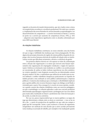 OS DESAFIOS DO FUTURO   207




regando-as de postos de mando desnecessários, que são criados como a única
via exeqüível para reconhecer a excelência profissional. Por tudo isso, o projeto
e a implantação das novas fórmulas de carreira baseadas na aprendizagem e no
desenvolvimento da competência – a carreira horizontal ou lateral, a carreira
no posto ou a carreira por aumento de competência (Evans, 1992, p. 183)
– adquirem uma importância significativa entre os desafios enfrentados por
uma GRH mais flexível.


As relações trabalhistas

      As relações trabalhistas constituem, no nosso entender, uma das frentes
em que se joga a viabilidade das mudanças que vimos propugnando. De fato,
alguns dos principais elementos de rigidez do sistema público de gestão do em-
prego e dos recursos humanos derivam de modelos de relação entre os interlo-
cutores sociais que dificultam seriamente a eficácia e a eficiência da gestão.
      Um primeiro objetivo deveria ser o de superar as visões de confrontação
entre a direção das organizações e os atores que exercem uma função repre-
sentativa das organizações de empregados (sindicatos e órgãos de represen-
tação). Embora as orientações mais tendentes ao conflito e ao acordo possam
ser encontradas de ambos os lados (sobram experiências nos dois sentidos),
no cenário espanhol é mais freqüente encontrá-las em determinados setores
da parte sindical. De fato, o sindicalismo que utiliza de um modo mais ou me-
nos habitual o conflito trabalhista desapareceu praticamente na Espanha do
âmbito privado e está confinado ao setor público (administrações e empresas
públicas). A natureza das mudanças que a orientação e a flexibilidade implicam
para a gestão pública dos recursos humanos requer um diálogo social fluido e
orientado para o pacto. Para consegui-lo é crucial, em nossa opinião, conside-
rar a gestão comum das relações trabalhistas como um exercício pedagógico,
em que a metodologia e as soluções aplicadas a cada caso concreto produzem
determinadas aprendizagens organizacionais e prolongam por isso seus efeitos
para muito além, facilitando no futuro o predomínio das visões de transação e
de acordo, ou então de seus contrários.
      Por sua vez, parece imprescindível que os marcos globais e as regras do
jogo que determinam a relação entre os atores se construam – e isso se faz no
dia a dia – a partir de perspectivas de equilíbrio em que cada um cumpra o
papel que lhe corresponde. Assim, e para esclarecer o alcance do argumento,
marginalizar um sindicato de uma decisão que se deve acordar previamente
(uma mudança na jornada de trabalho, por exemplo) é tão inadequado quanto
 