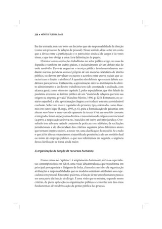 208   MÉRITO E FLEXIBILIDADE




lhe dar entrada, voz e até voto em decisões que são responsabilidade da direção
(como um processo de seleção de pessoal). Nesse sentido, deve-se ter em conta
que a divisa entre a participação e o patrocínio sindical de cargos é às vezes
tênue, e que isso obriga a uma clara delimitação de papéis.
      Orientar assim as relações trabalhistas no setor público exige, no caso da
Espanha e também em outros países, o esclarecimento de um debate não de
todo resolvido. Deve-se organizar o serviço público fundamentalmente me-
diante normas jurídicas, como é próprio de um modelo estatutário de direito
público, ou devem prevalecer os pactos e acordos entre atores sociais que ca-
racterizam o direito trabalhista? A questão não delineia apenas um debate aca-
dêmico para juristas. Certamente, a aproximação entre as instituições do direi-
to administrativo e do direito trabalhista tem sido constatada e analisada, com
alcance geral, como vimos no capítulo 2, pelos especialistas, que têm falado da
paulatina extensão ao âmbito público de um “modelo de relações que tem sua
origem na empresa privada” (Sánchez Morón, 1996, p. 225). Entretanto, no ce-
nário espanhol, a dita aproximação chegou a se traduzir em uma considerável
confusão. Sobre um marco regulador do primeiro tipo, orientado, como disse-
mos em outro lugar (Longo, 1995, p. 6), para a formalização de garantias sem
alterar suas bases e sem vontade aparente de trazer à luz um modelo coerente
e integrado, foram superpostos direitos e mecanismos de origem convencional
(a greve, a negociação coletiva etc.) nascidos em outro universo jurídico. O re-
sultado tem sido um variado conjunto de práticas contraditórias, de vacilações
jurisdicionais e de obscuridade dos critérios seguidos pelos diferentes atores
que tornam imprescindível, a nosso ver, uma clarificação do modelo. Se a tudo
o que já foi dito acrescentamos a injustificada persistência de um modelo dual
ou misto de emprego público, a que nos referiremos em seguida, a urgência
dessa clarificação se torna ainda maior.


A organização da função de recursos humanos

      Como vimos no capítulo 1, é amplamente dominante, entre os especialis-
tas contemporâneos em GRH, uma visão descentralizada que transforma em
principal protagonista o dirigente de linha, chamado a receber da organização
atribuições e responsabilidades que os modelos anteriores atribuíam aos espe-
cialistas em pessoal. Em outras palavras, a função de recursos humanos passa a
ser uma parte da função de dirigir. É uma visão que se mostra, segundo nosso
critério, de plena aplicação às organizações públicas e constitui um dos eixos
fundamentais de modernização da gestão pública das pessoas.
 