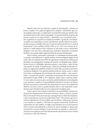 OS DESAFIOS DO FUTURO   209




      Quando antes nós nos referimos à gestão do desempenho, o fizemos de
forma a implicar esse papel protagonista do dirigente, entendendo aqui, por
tal, qualquer pessoa que, na organização, desempenha tarefas que supõem uma
autoridade formal sobre outros empregados. As grandes batalhas da gestão das
pessoas acontecem em muitas frentes – aludiremos a isso na próxima parte –,
mas se ganham ou se perdem na unidade de trabalho. A gestão de curta distân-
cia ganha uma importância crucial, especialmente quando falamos da motiva-
ção das pessoas no trabalho. Para isso, o exercício da função diretiva é a variável
fundamental. Como sublinha Dalziel (1996, p. 31), criar novas formas de es-
tabelecer e medir objetivos não é suficiente se não ajuda a atrair e desenvolver
dirigentes com uma clara orientação para resultados. Responder aos grandes
desafios nesse campo implica algumas linhas de atuação fundamentais.
      Entre as linhas, a principal é a promoção e a consolidação da direção públi-
ca, questão a que dedicamos o capítulo anterior. Somente dirigentes dignos de tal
nome estão em condições de receber da organização o depósito de confiança que
pressupõe esse protagonismo na gestão das pessoas. Ser dirigente exige conheci-
mentos técnicos e habilidades específicas; porém, a nosso juízo, é antes de tudo
uma questão de atitude. É freqüente que a cadeia de autoridade formal seja inte-
grada, nas organizações públicas, inclusive em níveis altos, por pessoas que não se
consideram dirigentes. Esse gritante paradoxo pode ter muitas causas: a cultura
burocrática, a inadequação dos mecanismos de acesso, as falhas – antes mencio-
nadas – no projeto de carreiras, a usurpação ou colonização dos níveis de direção
pela política (Longo, 1999b, p. 30 e seguintes). Nesses casos, o primeiro objeti-
vo será contar com pessoas que se percebam profissionalmente como dirigentes
e que assumam o quadro de responsabilidade derivado do exercício da direção.
Procurar essas pessoas e desenvolvê-las, aumentando seu acervo de competências
diretivas, nos parece, entre os grandes desafios, talvez o mais importante. Consi-
deramos aqui reiterados todos os nossos argumentos de páginas atrás.
      Tudo o que já vimos obriga a redesenhar em profundidade a função tra-
dicional dos departamentos de recursos humanos. Qual é o alcance concreto
dessa reinvenção? Nesse marco em que o protagonismo se afasta dos dirigentes,
o que os especialistas em pessoal ainda podem fazer? Não existem aqui carac-
terísticas significativas do setor público que invalidem a reflexão que fazíamos
a esse respeito no capítulo 1, referindo-nos à gestão empresarial. Também nas
organizações do setor público, os órgãos especializados em recursos humanos
devem assumir principalmente as funções de apoio estratégico à direção que
caracterizam os novos enfoques. Como dissemos no capítulo 5, a interioriza-
ção desse novo papel por parte dos departamentos de pessoal será uma variável
crucial para o êxito das reformas.
 