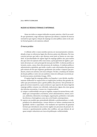 210   MÉRITO E FLEXIBILIDADE




MUDAR AS REGRAS FORMAIS E INFORMAIS


      Atuar em todos os campos indicados na parte anterior, e fazê-lo no senti-
do que apontamos, exige reformas vigorosas que afetam o conjunto de marcos
normativos que regem a relação de emprego no setor público, tanto os de cará-
ter formal quanto os de natureza cultural


O marco jurídico

      A reflexão sobre o marco jurídico precisa ser necessariamente contextu-
alizada, já que os referencias legais dos diversos países são diferentes. Por isso,
convém precisar que tudo o que dizemos nesta parte se baseia no caso espa-
nhol. As peculiaridades do regime legal do emprego público são, para muitos
dos que entre nós opinam sobre esses temas, a principal fonte de rigidez e, por-
tanto deveriam ser o alvo principal de inovação da GRH. A reforma jurídica se
tornaria, assim, a peça-chave dos processos de mudança. A tradição política e
administrativa espanhola, que tende a medir a ação reformadora dos governos
pelo número de leis que originam, geralmente sem avaliar o impacto que pro-
duzem, estaria em sintonia com esses enfoques. De fato, a mudança de estatuto
da função pública é entre nós um autêntico totem de utilização recorrente pe-
los diversos atores envolvidos (Longo, 1995).
      O regime legal de emprego público na Espanha é, sem dúvida, manifes-
tamente melhorável se esquecermos as implicações jurídicas dos grandes de-
safios que preconizamos para a gestão pública das pessoas. Sem pretensão al-
guma de sermos exaustivos, e para esclarecer a que aspectos do marco legal do
emprego público estamos nos referindo, indicaremos alguns dos eixos gerais
das reformas necessárias. A nosso ver, é imprescindível:
a) romper a uniformidade com que se regulam, sempre da mesma forma, reali-
   dades que correspondem a territórios, níveis administrativos, setores, servi-
   ços, ambientes, dimensões, tecnologias, organizações, profissões e mercados
   tão diversos e heterogêneos como são os do Estado contemporâneo;
b) superar um modelo que, pretendendo defender o profissionalismo e a inde-
   pendência da administração e tornar efetivos os valores constitucionais de
   igualdade, mérito e capacidade, o faz mediante um repertório de garantias
   formais que introduzem uma enorme rigidez nos processos de pessoal e fa-
   vorecem o questionamento jurídico dos conflitos, sem que deixem de ser
   quase sempre vulneráveis aos riscos de politização e arbitrariedade;
 