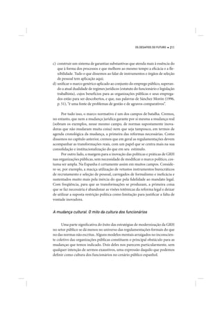 OS DESAFIOS DO FUTURO   211




c) construir um sistema de garantias substantivas que atenda mais à essência do
   que à forma dos processos e que melhore ao mesmo tempo a eficácia e a fle-
   xibilidade. Tudo o que dissemos ao falar de instrumentos e órgãos de seleção
   de pessoal tem aplicação aqui;
d) unificar o marco genérico aplicado ao conjunto do emprego público, superan-
   do a atual dualidade de regimes jurídicos (estatuto do funcionário e legislação
   trabalhista), cujos benefícios para as organizações públicas e seus emprega-
   dos estão para ser descobertos, e que, nas palavras de Sánchez Morón (1996,
   p. 51), “é uma fonte de problemas de gestão e de agravos comparativos”.

      Por tudo isso, o marco normativo é um dos campos de batalha. Cremos,
no entanto, que nem a mudança jurídica garante por si mesma a mudança real
(sobram os exemplos, nesse mesmo campo, de normas supostamente inova-
doras que não mudaram muita coisa) nem que seja tampouco, em termos de
agenda cronológica da mudança, a primeira das reformas necessárias. Como
dissemos no capítulo anterior, cremos que em geral as regulamentações devem
acompanhar as transformações reais, com um papel que se centra mais na sua
consolidação e institucionalização do que em seu estímulo.
      Por outro lado, a margem para a inovação das políticas e práticas de GRH
nas organizações públicas, sem necessidade de modificar o marco político, cos-
tuma ser ampla. Na Espanha é certamente assim em muitos campos. Conside-
re-se, por exemplo, a maciça utilização de vetustos instrumentos burocráticos
de recrutamento e seleção de pessoal, carregados de formalismo e ineficácia e
sustentados muito mais pela inércia do que pela fidelidade ao mandato legal.
Com freqüência, para que as transformações se produzam, a primeira coisa
que se faz necessária é abandonar as visões totêmicas da reforma legal e deixar
de utilizar a suposta restrição política como limitação para justificar a falta de
vontade inovadora.


A mudança cultural. O mito da cultura dos funcionários

      Uma parte significativa do êxito das estratégias de modernização da GRH
no setor público se dá menos no universo das regulamentações formais do que
no das normas não escritas. Alguns modelos mentais arraigados no inconscien-
te coletivo das organizações públicas constituem o principal obstáculo para as
mudanças que temos indicado. Dois deles nos parecem particularmente, sem
qualquer intenção de sermos exaustivos, uma expressão daquilo que podemos
definir como cultura dos funcionários no cenário público espanhol.
 