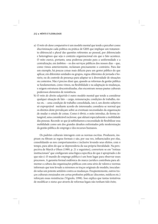 212   MÉRITO E FLEXIBILIDADE




a) O mito do dano comparativo é um modelo mental que tende a perceber como
   discriminação cada política ou prática de GRH que implique um tratamen-
   to diferencial e plural das questões referentes ao pessoal, por diferenciado
   e heterogêneo que seja o contexto organizacional em que o fato acontece.
   O mito exerce, portanto, uma poderosa pressão para a uniformidade e a
   centralização, em âmbitos – os dos serviços públicos dos nossos dias – que,
   como vimos anteriormente, reclamam precisamente o contrário. Para dar
   um exemplo, há poucas coisas mais difíceis para um gestor público do que
   aplicar, em diferentes unidades ou grupos, regras diferentes de jornada e ho-
   rário, ou de controle de presença para adaptar-se à diversidade de situações
   ou contextos. Não é preciso dizer que, quando as reformas da gestão pública
   se fundamentam, como vimos, na flexibilidade e na adaptação às mudanças,
   e exigem estruturas descentralizadas, elas encontram nessas pautas culturais
   poderosos elementos de resistência.
b) O mito do direito adquirido é outro modelo mental que tende a considerar
   qualquer situação de fato – cargo, remuneração, condições de trabalho, sta-
   tus etc. – uma condição de trabalho consolidada, isto é, um direito subjetivo
   só expropriável mediante acordo do interessado; considera-se normal que
   os direitos deste prevaleçam sobre as eventuais necessidades da organização
   de mudar o estado de coisas. Como é óbvio, o mito introduz, de forma in-
   tangível, uma considerável esclerose, que afetará especialmente a mobilidade
   das pessoas. Recorde-se que já sublinhamos a necessidade de flexibilizar essa
   mobilidade como um dos grandes desafios enfrentados pela modernização
   da gestão pública do emprego e dos recursos humanos.

      Os padrões culturais interagem com as normas escritas. Produzem, ins-
piram ou filtram as regras formais e são, por sua vez, influenciados por elas,
consolidando-as nos comportamentos e inclusive levando seus efeitos, com o
tempo, para além do que se depreenderia da sua própria literalidade. Na pers-
pectiva de March e Olsen (1989, p. 21 e seguintes), convertem-se em “rotinas
institucionais” que configuram uma lógica específica do que é apropriado e do
que não é. O mundo do emprego público é um bom lugar para observar esses
processos. A garantia formal endêmica do marco jurídico contribuiu para ali-
mentar a cultura das organizações públicas com uma série de valores e normas
informais que tem levado a extremos os traços originais do modelo, inoculan-
do nelas um potente antídoto contra as mudanças. Freqüentemente, outros tra-
ços culturais enraizados em certas profissões públicas (docentes, médicos etc.)
reforçam essas resistências (Vignolo, 1998). Isso explica que tantas tentativas
de modificar o status quo através de reformas legais não tenham tido êxito.
 