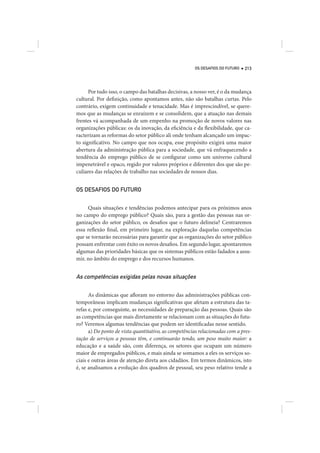 OS DESAFIOS DO FUTURO   213




      Por tudo isso, o campo das batalhas decisivas, a nosso ver, é o da mudança
cultural. Por definição, como apontamos antes, não são batalhas curtas. Pelo
contrário, exigem continuidade e tenacidade. Mas é imprescindível, se quere-
mos que as mudanças se enraízem e se consolidem, que a atuação nas demais
frentes vá acompanhada de um empenho na promoção de novos valores nas
organizações públicas: os da inovação, da eficiência e da flexibilidade, que ca-
racterizam as reformas do setor público ali onde tenham alcançado um impac-
to significativo. No campo que nos ocupa, esse propósito exigirá uma maior
abertura da administração pública para a sociedade, que vá enfraquecendo a
tendência do emprego público de se configurar como um universo cultural
impenetrável e opaco, regido por valores próprios e diferentes dos que são pe-
culiares das relações de trabalho nas sociedades de nossos dias.


OS DESAFIOS DO FUTURO


     Quais situações e tendências podemos antecipar para os próximos anos
no campo do emprego público? Quais são, para a gestão das pessoas nas or-
ganizações do setor público, os desafios que o futuro delineia? Centraremos
essa reflexão final, em primeiro lugar, na exploração daquelas competências
que se tornarão necessárias para garantir que as organizações do setor público
possam enfrentar com êxito os novos desafios. Em segundo lugar, apontaremos
algumas das prioridades básicas que os sistemas públicos estão fadados a assu-
mir, no âmbito do emprego e dos recursos humanos.


As competências exigidas pelas novas situações

      As dinâmicas que afloram no entorno das administrações públicas con-
temporâneas implicam mudanças significativas que afetam a estrutura das ta-
refas e, por conseguinte, as necessidades de preparação das pessoas. Quais são
as competências que mais diretamente se relacionam com as situações do futu-
ro? Veremos algumas tendências que podem ser identificadas nesse sentido.
      a) Do ponto de vista quantitativo, as competências relacionadas com a pres-
tação de serviços a pessoas têm, e continuarão tendo, um peso muito maior: a
educação e a saúde são, com diferença, os setores que ocupam um número
maior de empregados públicos, e mais ainda se somamos a eles os serviços so-
ciais e outras áreas de atenção direta aos cidadãos. Em termos dinâmicos, isto
é, se analisamos a evolução dos quadros de pessoal, seu peso relativo tende a
 