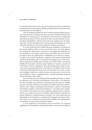 214   MÉRITO E FLEXIBILIDADE




ir crescendo ainda mais. Isso faz com que os setores burocráticos tradicionais
da administração já representem, falando quantitativamente, uma parte muito
minoritária dos serviços públicos.
      Uma das disfunções globais do nosso modelo de gestão pública das pes-
soas é, precisamente, a desproporção entre esse peso minoritário da burocracia
tradicional no conjunto geral e sua influência ainda enorme na configuração
das práticas de pessoal. Um dos desafios do futuro será precisamente a corre-
ção desses desequilíbrios. Tudo que temos dito neste capítulo acerca da substi-
tuição das carreiras hierárquicas por carreiras horizontais baseadas no cresci-
mento de competências vale como exemplo de mudança nessa direção.
      b) O peso proporcional do trabalho altamente qualificado nos quadros de
funcionários públicos tenderá a crescer nos próximos anos: os serviços públicos
da sociedade do conhecimento acentuam as necessidades de qualificação de
seus prestadores. Uma porção cada vez maior do trabalho que é preciso reali-
zar requer a posse de conhecimentos e habilidades que se situam no segmen-
to superior da escala de “acreditação” acadêmica. Um estudo da Universidade
Autônoma de Barcelona sobre a convergência da Espanha com a União Euro-
péia em questões de trabalho deixa claro que, entre 1986 e 2000, o mercado de
trabalho de licenciados e doutores quase triplicou na Espanha, passando de
514.259 para 1.487.012 empregados. Áreas de atividade para as quais era sufi-
ciente uma capacitação genérica de nível médio ou secundário requerem hoje
o domínio de especializações técnicas de nível mais alto. Por sua vez, a evolu-
ção tecnológica sofisticou os saberes técnicos necessários para o exercício de
certos trabalhos e elevou, conseqüentemente, o grau de preparação requerido
(García Montalvo e Mora, 2000).
      Por outro lado, o peso do trabalho de baixa qualificação tende a se reduzir
por diferentes vias. Uma delas, provavelmente a mais citada, é a do desenvol-
vimento tecnológico, que produziu a mecanização de uma parte do trabalho
que antes as pessoas realizavam. Em âmbitos de trabalho tipicamente adminis-
trativos, como a edição e reprodução de documentos, o arquivo, a manutenção
de estatísticas, padrões e outras bases de dados etc., esse efeito já não é nenhu-
ma novidade. Uma segunda via é a das mudanças organizacionais e culturais.
Assim, por exemplo, uma parte do trabalho tradicionalmente realizado por
pessoal subalterno é progressivamente assumido, sem custos adicionais, por
empregados de nível superior ou, simplesmente, desaparece por desnecessário.
Uma terceira via é a retirada de uma parte desses trabalhos dos quadros públi-
cos mediante processos de terceirização da gestão.
      c) Fortes exigências de especialização técnica coexistirão com exigências
significativas de versatilidade e multidisciplinaridade: vivemos fortes tendências
 