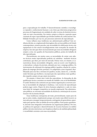 OS DESAFIOS DO FUTURO   215




para a especialização do trabalho. O desenvolvimento científico e tecnológi-
co expande o conhecimento humano a um ritmo que determina progressivos
processos de fragmentação em unidades de saber ou áreas de domínio técnico
cada vez mais concentradas. Em muitos campos se detecta a aparição quase
constante de super-especialidades que dividem âmbitos de conhecimento e ha-
bilidade formados, por sua vez, por processos anteriores de especialização.
      Como influem essas tendências nas administrações públicas? Sem ne-
nhuma dúvida, no conglomerado heterogêneo dos serviços públicos do Estado
contemporâneo, existem parcelas cuja necessidade de sofisticação técnica são
equiparáveis às dos setores tecnologicamente mais avançados do mundo da
empresa. Isso não quer dizer necessariamente que essas necessidades obriguem
sempre a criar, nos quadros de funcionários públicos, postos de trabalho de
alta especialização.
      Provavelmente, em muitos casos, as necessidades de contar com sabe-
res técnicos muito especializados poderão ser satisfeitas mediante técnicas
contratuais, que dizer, por meio do mercado. Outras vezes, no entanto, as ca-
racterísticas dessas necessidades obrigarão, como já ocorre com freqüência,
a internalizar a relação de provisão, afetando por isso o emprego público. Os
instrumentos de ordenação do emprego público (quadros, relações de postos,
planos de emprego) deverão, portanto, ir se adaptando a esses requisitos, flexi-
bilizando para esse fim a estrutura de quadros, escalas, classes etc., e introdu-
zindo fórmulas que facilitem a incorporação dos especialistas mais qualifica-
dos naqueles campos em que sejam necessários.
      No entanto, o futuro não é todo dos especialistas. As demandas de alta
qualificação técnica coexistem no mundo do trabalho com as de flexibilidade.
O caráter dinâmico dos contextos em que muitas organizações se movem acen-
tua as necessidades de adaptação à mudança, e um excesso de especialização
poderia jogar contra. Dispor de ativos humanos adaptáveis é, cada vez mais,
uma fonte de vantagem competitiva no mundo empresarial. Nas administra-
ções públicas, as crescentes necessidades de eficiência e otimização de recursos
escassos vão na mesma direção.
      Essas tendências contrapostas até terão, previsivelmente, maior peso do
que as antes citadas, simplesmente porque será muito mais difícil recorrer ao
mercado para conseguir temporariamente contingentes de generalistas capaci-
tados para aportar valor no âmbito do serviço público. Esses postos, geralmen-
te, deverão estar integrados verticalmente nas organizações públicas. Por isso,
as políticas de aquisição e desenvolvimento de recursos humanos no âmbito
público deverão interiorizar com freqüência objetivos de multidisciplinaridade
e versatilidade coerentes com essas necessidades.
 
