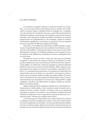216   MÉRITO E FLEXIBILIDADE




      d) As profissões emergentes tenderão a se desenvolver também no setor pú-
blico, mas com um peso relativo muito diferente: diversos estudos vêm se dedi-
cando nos últimos tempos a identificar fontes de emprego, isto é, ocupações
com alto potencial de crescimento. Para que se possa falar propriamente de
profissões emergentes é necessário que tais ocupações, como às vezes acontece,
coincidam com a aparição de mudanças profundas e duradouras no contexto
organizacional, nas regulamentações e nas tecnologias, capazes de produzir
transformações significativas nas estruturas ocupacionais e até nos requisitos
de acesso e promoção de diferentes categorias de emprego.
      Na Europa, o setor público tem sido durante as últimas décadas o espaço
em que têm germinado algumas das novas profissões, hoje habituais no pano-
rama do serviço público. A expansão do estado do bem-estar tem sido o fator
principal para a converter em verdadeiras profissões certas ocupações como as
de assistente social, bibliotecário, restaurador de museus ou planejador urba-
no, entre outras.
      Pensando em termos de futuro, cremos que uma parte das profissões
emergentes se desenvolverá de maneira exclusiva ou de preferência no setor
privado, enquanto que outras encontrarão um habitat favorável nas adminis-
trações públicas. Se utilizarmos a relação de empregos em expansão elaborada
pelo BLS norte-americano (Bureau of Labour Statistics, 2000), ocupações como
preparadores físicos, designers de interiores ou instaladores e reparadores de tele-
fonia e TV a cabo pertencerão às primeiras. Dos engenheiros de informática aos
administradores de base de dados ou os especialistas em formação de adultos e
muitos outros encontrarão também seu lugar nos quadros públicos. Em certos
casos, o enraizamento de certos empregos na administração, como os recepcio-
nistas/atendentes ou os especialistas em comunicação e relações públicas, exigirá
modulações específicas, que diferenciarão em alguma medida seu exercício
público do da esfera privada.
      Algumas dessas profissões emergentes tenderão até a se desenvolver pre-
ferentemente no âmbito público. Assim acontecerá, ainda de acordo com os
estudos do Bureau of Labour Statistics, com postos como os de engenheiros
especialistas na gestão do meio ambiente, os coordenadores e diretores de pessoal
voluntário em programas sociais ou especialistas em gestão de subvenções e ava-
liação de projetos realizados por entidades não lucrativas.
      e) A terceirização dos serviços públicos leva consigo tendências de mudança
nas tipologias dos perfis de qualificação necessários: como vimos anteriormente,
um número significativo de atividades e serviços das administrações públicas
tem sido, nos últimos tempos, objeto de terceirização. Tudo faz pensar que nos
próximos anos se manterá a tendência dos governos de contratar externamente
 