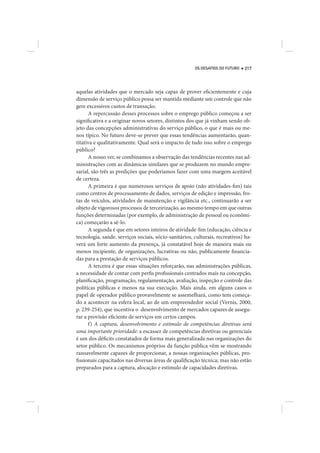 OS DESAFIOS DO FUTURO   217




aquelas atividades que o mercado seja capaz de prover eficientemente e cuja
dimensão de serviço público possa ser mantida mediante um controle que não
gere excessivos custos de transação.
      A repercussão desses processos sobre o emprego público começou a ser
significativa e a originar novos setores, distintos dos que já vinham sendo ob-
jeto das concepções administrativas do serviço público, o que é mais ou me-
nos típico. No futuro deve-se prever que essas tendências aumentarão, quan-
titativa e qualitativamente. Qual será o impacto de tudo isso sobre o emprego
público?
      A nosso ver, se combinamos a observação das tendências recentes nas ad-
ministrações com as dinâmicas similares que se produzem no mundo empre-
sarial, são três as predições que poderíamos fazer com uma margem aceitável
de certeza.
      A primeira é que numerosos serviços de apoio (não atividades-fim) tais
como centros de processamento de dados, serviços de edição e impressão, fro-
tas de veículos, atividades de manutenção e vigilância etc., continuarão a ser
objeto de vigorosos processos de terceirização, ao mesmo tempo em que outras
funções determinadas (por exemplo, de administração de pessoal ou econômi-
ca) começarão a sê-lo.
      A segunda é que em setores inteiros de atividade-fim (educação, ciência e
tecnologia, saúde, serviços sociais, sócio-sanitários, culturais, recreativos) ha-
verá um forte aumento da presença, já constatável hoje de maneira mais ou
menos incipiente, de organizações, lucrativas ou não, publicamente financia-
das para a prestação de serviços públicos.
      A terceira é que essas situações reforçarão, nas administrações públicas,
a necessidade de contar com perfis profissionais centrados mais na concepção,
planificação, programação, regulamentação, avaliação, inspeção e controle das
políticas públicas e menos na sua execução. Mais ainda, em alguns casos o
papel de operador público provavelmente se assemelhará, como tem começa-
do a acontecer na esfera local, ao de um empreendedor social (Vernis, 2000,
p. 239-254), que incentiva o desenvolvimento de mercados capazes de assegu-
rar a provisão eficiente de serviços em certos campos.
      f) A captura, desenvolvimento e estímulo de competências diretivas será
uma importante prioridade: a escassez de competências diretivas ou gerenciais
é um dos déficits constatados de forma mais generalizada nas organizações do
setor público. Os mecanismos próprios da função pública vêm se mostrando
razoavelmente capazes de proporcionar, a nossas organizações públicas, pro-
fissionais capacitados nas diversas áreas de qualificação técnica; mas não estão
preparados para a captura, alocação e estímulo de capacidades diretivas.
 