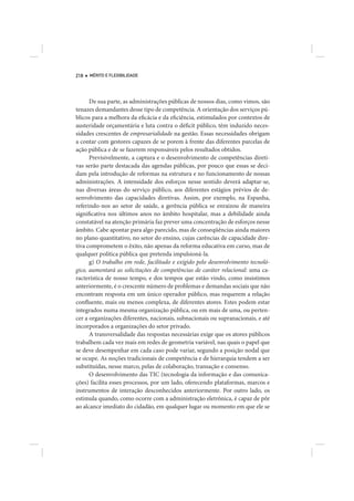 218   MÉRITO E FLEXIBILIDADE




      De sua parte, as administrações públicas de nossos dias, como vimos, são
tenazes demandantes desse tipo de competência. A orientação dos serviços pú-
blicos para a melhora da eficácia e da eficiência, estimulados por contextos de
austeridade orçamentária e luta contra o déficit público, têm induzido neces-
sidades crescentes de empresarialidade na gestão. Essas necessidades obrigam
a contar com gestores capazes de se porem à frente das diferentes parcelas de
ação pública e de se fazerem responsáveis pelos resultados obtidos.
      Previsivelmente, a captura e o desenvolvimento de competências direti-
vas serão parte destacada das agendas públicas, por pouco que essas se deci-
dam pela introdução de reformas na estrutura e no funcionamento de nossas
administrações. A intensidade dos esforços nesse sentido deverá adaptar-se,
nas diversas áreas do serviço público, aos diferentes estágios prévios de de-
senvolvimento das capacidades diretivas. Assim, por exemplo, na Espanha,
referindo-nos ao setor de saúde, a gerência pública se enraizou de maneira
significativa nos últimos anos no âmbito hospitalar, mas a debilidade ainda
constatável na atenção primária faz prever uma concentração de esforços nesse
âmbito. Cabe apontar para algo parecido, mas de conseqüências ainda maiores
no plano quantitativo, no setor do ensino, cujas carências de capacidade dire-
tiva comprometem o êxito, não apenas da reforma educativa em curso, mas de
qualquer política pública que pretenda impulsioná-la.
      g) O trabalho em rede, facilitado e exigido pelo desenvolvimento tecnoló-
gico, aumentará as solicitações de competências de caráter relacional: uma ca-
racterística de nosso tempo, e dos tempos que estão vindo, como insistimos
anteriormente, é o crescente número de problemas e demandas sociais que não
encontram resposta em um único operador público, mas requerem a relação
confluente, mais ou menos complexa, de diferentes atores. Estes podem estar
integrados numa mesma organização pública, ou em mais de uma, ou perten-
cer a organizações diferentes, nacionais, subnacionais ou supranacionais, e até
incorporados a organizações do setor privado.
      A transversalidade das respostas necessárias exige que os atores públicos
trabalhem cada vez mais em redes de geometria variável, nas quais o papel que
se deve desempenhar em cada caso pode variar, segundo a posição nodal que
se ocupe. As noções tradicionais de competência e de hierarquia tendem a ser
substituídas, nesse marco, pelas de colaboração, transação e consenso.
      O desenvolvimento das TIC (tecnologia da informação e das comunica-
ções) facilita esses processos, por um lado, oferecendo plataformas, marcos e
instrumentos de interação desconhecidos anteriormente. Por outro lado, os
estimula quando, como ocorre com a administração eletrônica, é capaz de pôr
ao alcance imediato do cidadão, em qualquer lugar ou momento em que ele se
 