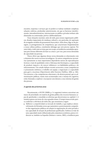 OS DESAFIOS DO FUTURO   219




encontre, respostas e serviços que só podem se realizar mediante complexas
soluções coletivas, produzidas anteriormente, em que as barreiras interdivi-
sionais, interadministrativas, internacionais ou público-privadas tenham sido
eliminadas ou contornadas, prévia e deliberadamente.
      Essas situações suscitam, antes de tudo, para nossas organizações públi-
cas, desafios impactantes de mudança cultural e, em particular, de superação
de arraigados modelos de pensamento burocrático. Além disso, diga-se de pas-
sagem, os protagonismos de competência, que caracterizam freqüentemente
a nossa cultura política, constituirão delongas que será preciso superar. Por
outro lado, e indo mais ao tema que nos ocupa, as tendências assinaladas apon-
tam para formas diferentes de fazer as coisas e, por isso, para novas demandas
de capacidade nas pessoas.
      Parece óbvio que algumas dessas novas demandas se relacionarão com
o domínio dos novos recursos tecnológicos. As outras competências necessá-
rias (justamente as mais importantes) dependerão menos de especializações
técnicas e mais de qualidades como a liderança não hierárquica, a capacidade
de produzir impacto e de exercer influência e as habilidades políticas e de
relacionamento. Um estudo italiano recente acrescenta a essas competências
o pensamento sistêmico, o trabalho em equipe, a negociação e a capacidade
para gerir a incerteza (Dipartimento della Funzione Pubblica, 2002, p. 106).
Um universo, o das competências relacionais e da eficácia pessoal, que as ad-
ministrações públicas, muito mais acostumadas com o manejo do cognitivo,
estão chamadas a explorar e incorporar sem demora a seus sistemas de gestão
das pessoas.


A agenda dos próximos anos

     Recentemente, a OCDE (2000b, p. 3 e seguintes) tentava concretizar um
marco de prioridades em matéria de gestão pública dos recursos humanos ca-
paz de aprofundar e consolidar as reformas que descrevemos no capítulo 5. A
tentativa girava em torno de cinco grandes temas. O tempo transcorrido pare-
ce confirmar a relevância de todos eles, que resumimos a seguir.
■  Melhorar a competitividade no mercado de trabalho, o que implica o desen-
   volvimento de fórmulas novas que aumentem o posicionamento competiti-
   vo das organizações públicas em relação às organizações do setor privado e
   sua capacidade de atração de profissionais qualificados. Embora se trate de
   uma capacidade muito influenciada pela conjuntura econômica, parece evi-
   denciar-se, também na Espanha (Jiménez e outros, 2002), a tendência para
 