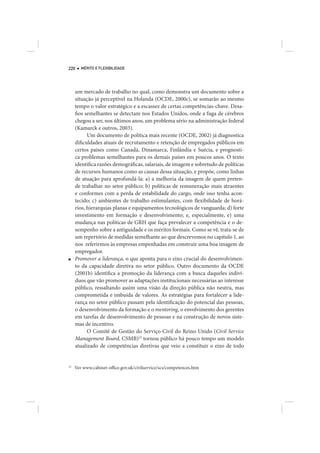 220     MÉRITO E FLEXIBILIDADE




     um mercado de trabalho no qual, como demonstra um documento sobre a
     situação já perceptível na Holanda (OCDE, 2000c), se somarão ao mesmo
     tempo o valor estratégico e a escassez de certas competências-chave. Desa-
     fios semelhantes se detectam nos Estados Unidos, onde a fuga de cérebros
     chegou a ser, nos últimos anos, um problema sério na administração federal
     (Kamarck e outros, 2003).
           Um documento de política mais recente (OCDE, 2002) já diagnostica
     dificuldades atuais de recrutamento e retenção de empregados públicos em
     certos países como Canadá, Dinamarca, Finlândia e Suécia, e prognosti-
     ca problemas semelhantes para os demais países em poucos anos. O texto
     identifica razões demográficas, salariais, de imagem e sobretudo de políticas
     de recursos humanos como as causas dessa situação, e propõe, como linhas
     de atuação para aprofundá-la: a) a melhoria da imagem de quem preten-
     de trabalhar no setor público; b) políticas de remuneração mais atraentes
     e conformes com a perda de estabilidade do cargo, onde isso tenha acon-
     tecido; c) ambientes de trabalho estimulantes, com flexibilidade de horá-
     rios, hierarquias planas e equipamentos tecnológicos de vanguarda; d) forte
     investimento em formação e desenvolvimento; e, especialmente, e) uma
     mudança nas políticas de GRH que faça prevalecer a competência e o de-
     sempenho sobre a antiguidade e os méritos formais. Como se vê, trata-se de
     um repertório de medidas semelhante ao que descrevemos no capítulo 1, ao
     nos referirmos às empresas empenhadas em construir uma boa imagem de
     empregador.
■    Promover a liderança, o que aponta para o eixo crucial do desenvolvimen-
     to da capacidade diretiva no setor público. Outro documento da OCDE
     (2001b) identifica a promoção da liderança com a busca daqueles indiví-
     duos que vão promover as adaptações institucionais necessárias ao interesse
     público, ressaltando assim uma visão da direção pública não neutra, mas
     comprometida e imbuída de valores. As estratégias para fortalecer a lide-
     rança no setor público passam pela identificação do potencial das pessoas,
     o desenvolvimento da formação e o mentoring, o envolvimento dos gerentes
     em tarefas de desenvolvimento de pessoas e na construção de novos siste-
     mas de incentivo.
           O Comitê de Gestão do Serviço Civil do Reino Unido (Civil Service
     Management Board, CSMB)22 tornou público há pouco tempo um modelo
     atualizado de competências diretivas que veio a constituir o eixo de todo


22
     Ver www.cabinet-office.gov.uk/civilservice/scs/competences.htm
 