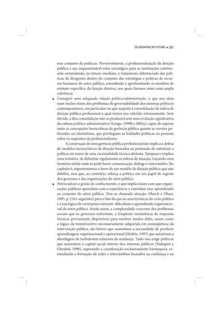OS DESAFIOS DO FUTURO   221




    esse conjunto de políticas. Previsivelmente, a profissionalização da direção
    pública e seu inquestionável valor estratégico para as instituições continu-
    arão estimulando, no futuro imediato, o tratamento diferenciado das polí-
    ticas de dirigentes dentro do conjunto das estratégias e práticas de recur-
    sos humanos do setor público, estendendo e aprofundando os modelos de
    estatuto específico da função diretiva, aos quais fizemos antes uma ampla
    referência.
■   Conseguir uma adequada relação política/administração, o que nos situa
    num núcleo misto dos problemas de governabilidade dos sistemas políticos
    contemporâneos, em particular no que respeita à consolidação da esfera de
    direção pública profissional à qual temos nos referido extensamente. Sem
    dúvida, a dita consolidação não se produzirá sem uma evolução significativa
    da cultura político-administrativa (Longo, 1999b e 2003a), capaz de superar
    tanto as concepções burocráticas da gerência pública quanto as versões po-
    litizadas ou clientelistas, que privilegiam as lealdades políticas ou pessoais
    sobre os requisitos de profissionalismo.
          A construção de uma gerência pública profissional não implica a defesa
    de modelos tecnocráticos de direção baseados na pretensão de substituir a
    política em nome de uma racionalidade técnica abstrata. Tampouco implica
    uma tentativa de delimitar rigidamente as esferas de atuação, traçando uma
    fronteira nítida onde só pode haver comunicação, diálogo e intercâmbio. No
    capítulo 6, argumentamos a favor de um modelo de direção pública que não
    debilita, mas que, ao contrário, reforça a política em seu papel de regente
    dos governos e das organizações do setor público.
■   Potencializar a gestão do conhecimento, o que implica fazer com que organi-
    zações públicas aprendam com a experiência e estendam esse aprendizado
    ao conjunto do setor público. Tem-se chamado atenção (March e Olsen,
    1995, p. 210 e seguintes) para o fato de que as características do ciclo político
    e a sua lógica de curto prazo inerente dificultam o aprendizado organizacio-
    nal do setor público. Ainda assim, a complexidade crescente dos problemas
    sociais que os governos enfrentam, a freqüente inexistência de respostas
    técnicas previamente disponíveis para resolver muitos deles, assim como
    a lógica da tentativa/erro necessariamente adquirida em conseqüência da
    intervenção pública, são fatores que aumentam a necessidade de produzir
    aprendizagem organizacional e operacional (Heifetz, 1997) que autorizam a
    abordagem de turbulentos entornos de mudança. Tudo isso exige políticas
    que aumentem o capital social interno dos sistemas públicos (Nahapiet e
    Ghoshal, 1998), superando a coordenação exclusivamente hierárquica, es-
    timulando a formação de redes e intercâmbios baseados na confiança e na
 
