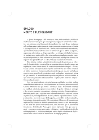 EPÍLOGO:
MÉRITO E FLEXIBILIDADE

      A gestão do emprego e das pessoas no setor público enfrenta profundas
mudanças, necessárias para que suas organizações possam fazer frente com êxi-
to a um ambiente social fortemente demandante. Boa parte dessas mudanças
reflete vibrações e tendências que se observam também nas empresas privadas
e nas organizações da sociedade civil, e obedecem a correntes sociais de fundo,
que transformaram nos últimos anos os âmbitos em que se define, se organiza,
se prepara, se formaliza, se dirige, se produz e se extingue o trabalho humano.
As mudanças na gestão pública dos recursos humanos adquirem assim cono-
tações de aproximação entre as formas de gerenciar o emprego e as pessoas nas
organizações que pertencem ao setor público e as que atuam fora dele.
      Nos sistemas político-administrativos do mundo desenvolvido, as refor-
mas da função pública empreendidas ao longo das últimas décadas podem ser
englobadas, como vimos, dentro de uma consistente orientação para a flexibi-
lidade. Os anos têm depositado nas juntas e articulações dos velhos sistemas
de mérito numerosos elementos disfuncionais de rigidez, que, por um lado, os
convertem em aparelhos de reação lenta, mais inclinados a se guiar pela rotina
do que a atender às necessidades e urgências dos políticos ou dos cidadãos, e
que os tornam, por outro lado, vulneráveis à captura pelos interesses corpora-
tivos dos funcionários.
      Será essa uma tendência extensível a outras realidades, ou reflete melhor
um enfoque eurocêntrico ou centrado somente no chamado primeiro mundo?
Caberia determinar até que ponto a orientação para a flexibilidade sintetiza
na realidade orientações plausíveis de melhora da gestão pública do emprego
e dos recursos humanos em quaisquer países ou contextos. Em princípio, po-
deríamos pensar que a expressão seria subretudo aplicável a contextos em que
as práticas de pessoal padeceriam de uma palpável rigidez normativa e com-
portamental. Esse seria o caso de boa parte dos modelos profissionalizados,
baseados em sistemas de mérito. Pelo contrário, se falássemos de modelos que
seguem a lógica do butim político (spoils system), como é o caso, por exemplo,
de boa parte dos países latino-americanos, seria duvidoso que as prioridades
incluíssem a flexibilização. Parece, pelo menos à primeira vista, que seria ur-
gente – nos casos em que a norma é a politização e a utilização clientelista do
emprego público – introduzir neles pelo menos alguns elementos de rigidez,
semelhantes aos dos sistemas “weberianos” de emprego público.
 