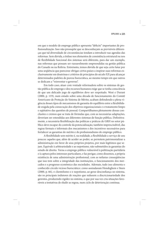 EPÍLOGO   225




em que o modelo de emprego público apresenta “déficits” importantes de pro-
fissionalização. Isso não pressupõe que se desconheçam as previsíveis diferen-
ças que tal diversidade de circunstâncias tendam a introduzir nas agendas das
reformas. Sem dúvida, a ênfase nos elementos de consistência estrutural ou nos
de flexibilidade funcional dos sistemas será diferente, para dar um exemplo,
nas reformas que possam ser razoavelmente empreendidas na gestão pública
do Canadá ou na Bolívia. Entretanto, temos dúvida de que seja certo lutar por
uma seqüência que parecesse obrigar certos países a inspirar suas reformas ex-
clusivamente em doutrinas e critérios de princípios do século XX para alcançar
determinados padrões de pureza burocrática, ao mesmo tempo em que outros
se dedicam a “reinventar o governo”.
      Em todo caso, atuar com vontade reformadora sobre os sistemas de ges-
tão pública do emprego e dos recursos humanos exige que se tenha consciência
de que um delicado jogo de equilíbrios deve ser respeitado. West e Durant
(2000, p. 119), num estudo sobre uma década de funcionamento do Comitê
Americano de Proteção do Sistema de Mérito, acabam defendendo a plena vi-
gência desses tipos de mecanismos de garantia do equilíbrio entre a flexibilida-
de exigida pela consecução dos objetivos organizacionais e o tratamento limpo
e eqüitativo das questões de pessoal. Compartilhamos plenamente dessas con-
clusões e cremos que se trata de fórmulas que, com as necessárias adaptações,
deveriam ser estendidas aos diferentes sistemas de função pública. Definitiva-
mente, a necessária flexibilização das políticas e práticas de GRH no setor pú-
blico deve escapar do controle da potencialização, também imprescindível, das
regras formais e informais dos mecanismos e dos incentivos necessários para
fortalecer as garantias do mérito e do profissionalismo do emprego público.
      A flexibilidade sem mérito é, na realidade, a flexibilidade a serviço de uns
poucos: aqueles que, além de aceder ao poder, se permitem patrimonializar a
administração em favor de seus próprios projetos, por mais legítimos que se-
jam. Equivale à arbitrariedade e ao nepotismo, não submetidos às garantias do
estado de direito. Torna o emprego público vulnerável à politização partidária
e à captura pelos interesses particulares, e faz perigar, como dissemos, a própria
existência de uma administração profissional, com as nefastas conseqüências
que isso tem sobre a integridade das instituições, o funcionamento dos mer-
cados e o progresso econômico das sociedades. Ademais, tudo isso alimenta o
conhecido círculo vicioso burocrático: como assinalaram Hondeghem e Steen
(2000, p. 66), o clientelismo e o nepotismo, ao gerar desconfiança no sistema,
são os principais indutores de reações que reduzem a discricionariedade dos
gerentes, produzindo rigidez no sistema, o que por sua vez cria situações favo-
ráveis a tentativas de eludir as regras, num ciclo de deterioração contínua.
 