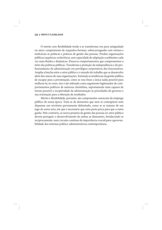 226   MÉRITO E FLEXIBILIDADE




      O mérito sem flexibilidade tende a se transformar em pura antiguidade
ou mero cumprimento de requisitos formais, sobrecarregando com rotinas e
ineficácias as políticas e práticas de gestão das pessoas. Produz organizações
públicas raquíticas, escleróticas, sem capacidade de adaptação a ambientes cada
vez mais fluidos e dinâmicos. Preserva comportamentos que comprometem o
êxito das políticas públicas. Transforma a proteção da independência e do pro-
fissionalismo da administração em privilégios corporativos dos funcionários.
Amplia a brecha entre o setor público e o mundo do trabalho que se desenvolve
além dos muros de suas organizações. Estimula as tendências da gestão pública
de escapar para a privatização, como se essa fosse a única saída possível para
melhorá-la; às vezes, isto é até utilizado como argumento legitimador de com-
portamentos políticos de natureza clientelista, supostamente mais capazes de
tornar possível a receptividade da administração às prioridades do governo e
sua orientação para a obtenção de resultados.
      Mérito e flexibilidade, portanto, são componentes essenciais do emprego
público de nossa época. Trata-se de elementos que nem se contrapõem nem
disputam um território previamente delimitado, como se se tratasse de um
jogo de soma zero, em que é necessário que uma parte perca para que a outra
ganhe. Pelo contrário, os novos projetos de gestão das pessoas no setor público
devem perseguir o desenvolvimento de ambas as dimensões, fortalecendo-se
reciprocamente, num circuito contínuo de importância crucial para a governa-
bilidade dos sistemas político-administrativos contemporâneos.
 