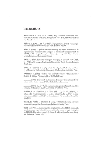 BIBLIOGRAFIA

AMMONS, D. N.; NEWELL, Ch. (1989). City Executives. Leardership Roles,
Work Characteristics and Time Management. Nova York, State University of
New York Press.

ATKINSON, J.; MEAGER, N. (1986). Changing Patterns of Work: How compa-
nies achieve flexibility to achieve new needs. Londres, NEDO.

AZÚA, S. (1999). La gestión del conocimiento y del capital intelectual de las
organizaciones como elemento clave para la mejora de la competitividad. In:
GÜELL, A. M. (comp.). Homo faber, Homo sapiens. La gestión del capital inte-
lectual, Barcelona, Ediciones del Bronce.

BACH, S. (1999). Personnel managers: managing to change?. In: CORBY,
S. e WHILE, G. (comp.). Employee Relations in the Public Services. Londres,
Routledge.

BARDACH, E. (1998). Getting Agencies to Work Together. The Practice and Theo-
ry of Managerial Craftmanship. Washington DC, Brookings Institution Press.

BARZELAY, M. (1995). Metáforas en la gestión de servicios públicos. Gestión y
Análisis de Políticas Públicas, vol. 1, nº 17, Madrid, Inap.

           (1998). Atravesando la Burocracia. Una nueva perspectiva de la Ad-
ministración pública. México DF, Fondo de Cultura Económica.

          (2001). The New Public Management. Improving Research and Policy
Dialogue. Berkeley, Los Angeles, University of California Press.

BEATTY, R. W.; SCHNEIER, C. E. (1998). El Nuevo papel de los RRHH para
influir sobre el funcionamiento: de socios a intérpretes. In: ULRICH, D. e ou-
tros (comp.). El Futuro de la Dirección de Recursos Humanos, Barcelona, Ges-
tión 2000.

BECKE, H., PERRY, J.; TOONEN, T. (comp.) (1996). Civil service systems in
comparative perspective. Bloomington, Indiana University Press.

BEER, M. (1998). La transformación de la función de los RRHH: eliminar la
tensión entre un papel administrativo tradicional y un nuevo papel estratégico.
In: ULRICH, D. e outros (comp.). El Futuro de la Dirección de Recursos Huma-
nos. Barcelona, Gestión 2000.
 