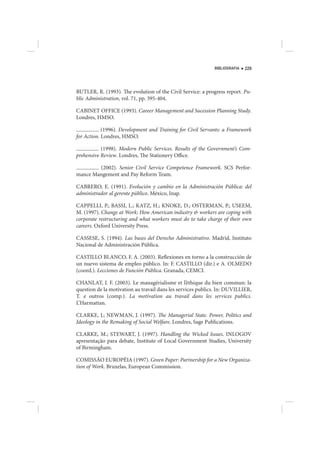 BIBLIOGRAFIA   229




BUTLER, R. (1993). The evolution of the Civil Service: a progress report. Pu-
blic Administration, vol. 71, pp. 395-404.

CABINET OFFICE (1993). Career Management and Sucession Planning Study.
Londres, HMSO.

            (1996). Development and Training for Civil Servants: a Framework
for Action. Londres, HMSO.

           (1998). Modern Public Services. Results of the Government’s Com-
prehensive Review. Londres, The Stationery Office.

        (2002). Senior Civil Service Competence Framework. SCS Perfor-
mance Mangement and Pay Reform Team.

CABRERO, E. (1991). Evolución y cambio en la Administración Pública: del
administrador al gerente público. México, Inap.

CAPPELLI, P.; BASSI, L.; KATZ, H.; KNOKE, D.; OSTERMAN, P.; USEEM,
M. (1997). Change at Work: How American industry & workers are coping with
corporate restructuring and what workers must do to take charge of their own
careers. Oxford University Press.

CASSESE, S. (1994). Las bases del Derecho Administrativo. Madrid, Instituto
Nacional de Administración Pública.

CASTILLO BLANCO, F. A. (2003). Reflexiones en torno a la construcción de
un nuevo sistema de empleo público. In: F. CASTILLO (dir.) e A. OLMEDO
(coord.). Lecciones de Función Pública. Granada, CEMCI.

CHANLAT, J. F. (2003). Le managérialisme et l’éthique du bien commun: la
question de la motivation au travail dans les services publics. In: DUVILLIER,
T. e outros (comp.). La motivation au travail dans les services publics.
L’Harmattan.

CLARKE, J.; NEWMAN, J. (1997). The Managerial State. Power, Politics and
Ideology in the Remaking of Social Welfare. Londres, Sage Publications.

CLARKE, M.; STEWART, J. (1997). Handling the Wicked Issues. INLOGOV
apresentação para debate, Institute of Local Government Studies, University
of Birmingham.

COMISSÃO EUROPÉIA (1997). Green Paper: Partnership for a New Organiza-
tion of Work. Bruxelas, European Commission.
 