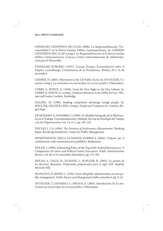230   MÉRITO E FLEXIBILIDADE




CONSELHO CIENTÍFICO DO CLAD (2000). La Responsabilización (“Ac-
countability”) en la Nueva Gestión Pública Latinoamericana. In: CONSEJO
CIENTÍFICO DEL CLAD (comp.). La Responsabilización en la Nueva Gestión
Pública Latinoamericana. Caracas, Centro Latinoamericano de Administra-
ción para el Desarrollo.

CONSELHO EUROPEU (1997). Consejo Europeo Extraordinario sobre el
Empleo. Luxemburgo, Conclusiones de la Presidencia, Mimio, 20 e 21 de
novembro.

COOPER, D. (2003). Motivation in the UK Public Sector. In: DUVILLIER, T. e
outros (comp.). La motivation au travail dans les services publics. L’Harmattan.

CORBY, S.; WHITE, G. (1999). From the New Right to the New Labour. In:
CORBY, S.; WHITE, G. (comp.). Employee Relations in the Public Services. The-
mes and Issues, Londres, Routledge.

DALZIEL, M. (1996). Bulding competitive advantage trough people. In:
BOULTER, DALZIER e HILL (comp.). People and Competencies. Londres, Ko-
gan Page.

DE QUIJANO, S.; NAVARRO, J. (1998). Un Modelo Integrado de la Motivaci-
ón en el Trabajo: Conceptualización y Medida. Revista de Psicología del Trabajo
y de las Organizaciones, vol. 14, nº 2, pp. 193-216.

DIIULIO, J. J. Jr. (1994). The Promises of Performance Measurement. Working
Paper, Brookings Institution, Center for Public Management.

DIPARTIMENTO DELLA FUNZIONE PUBBLICA (2002). Proposte per il
cambiamento nelle amministrazioni pubbliche. Rubbettino.

DOLAN, J. (2000). Influencing Policy at the Top of the Federal Bureaucracy: A
Comparison of Career and Political Senior Executives. Public Administration
Review, vol. 60, nº 6 (novembro-dezembro), pp. 573-581.

DOLAN, S.; VALLE, R.; JACKSON, S.; SCHULER, R. (2003). La gestión de
los Recursos Humanos. Preparando profesionales para el siglo XXI. Madrid,
McGraw Hill.

DUNLEAVY, P.; HOOD, C. (1994). From old public administration to new pu-
blic management. Public Money and Management (julho-setembro), pp. 9-16.

DUVILLIER, T.; GENARD, J. L.; PIRAUX, A. (2003). Introduction. In: La mo-
tivation au travail dans les services publics. L’Harmattan.
 